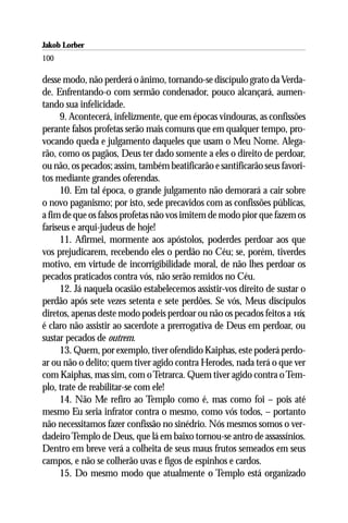 Jakob Lorber
100

desse modo, não perderá o ânimo, tornando-se discípulo grato da Verda-
de. Enfrentando-o com sermão condenador, pouco alcançará, aumen-
tando sua infelicidade.
      9. Acontecerá, infelizmente, que em épocas vindouras, as confissões
perante falsos profetas serão mais comuns que em qualquer tempo, pro-
vocando queda e julgamento daqueles que usam o Meu Nome. Alega-
rão, como os pagãos, Deus ter dado somente a eles o direito de perdoar,
ou não, os pecados; assim, também beatificarão e santificarão seus favori-
tos mediante grandes oferendas.
      10. Em tal época, o grande julgamento não demorará a cair sobre
o novo paganismo; por isto, sede precavidos com as confissões públicas,
a fim de que os falsos profetas não vos imitem de modo pior que fazem os
fariseus e arqui-judeus de hoje!
      11. Afirmei, mormente aos apóstolos, poderdes perdoar aos que
vos prejudicarem, recebendo eles o perdão no Céu; se, porém, tiverdes
motivo, em virtude de incorrigibilidade moral, de não lhes perdoar os
pecados praticados contra vós, não serão remidos no Céu.
      12. Já naquela ocasião estabelecemos assistir-vos direito de sustar o
perdão após sete vezes setenta e sete perdões. Se vós, Meus discípulos
diretos, apenas deste modo podeis perdoar ou não os pecados feitos a vós,
é claro não assistir ao sacerdote a prerrogativa de Deus em perdoar, ou
sustar pecados de outrem.
      13. Quem, por exemplo, tiver ofendido Kaiphas, este poderá perdo-
ar ou não o delito; quem tiver agido contra Herodes, nada terá o que ver
com Kaiphas, mas sim, com o Tetrarca. Quem tiver agido contra o Tem-
plo, trate de reabilitar-se com ele!
      14. Não Me refiro ao Templo como é, mas como foi – pois até
mesmo Eu seria infrator contra o mesmo, como vós todos, – portanto
não necessitamos fazer confissão no sinédrio. Nós mesmos somos o ver-
dadeiro Templo de Deus, que lá em baixo tornou-se antro de assassínios.
Dentro em breve verá a colheita de seus maus frutos semeados em seus
campos, e não se colherão uvas e figos de espinhos e cardos.
      15. Do mesmo modo que atualmente o Templo está organizado
 
