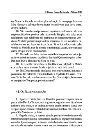 O Grande Evangelho de João – Volume VIII
                                                                        101

em Nome de Jehovah, será ainda pior a situação do novo paganismo em
Meu Nome; e a colheita de seus frutos será mil vezes pior que a desse,
dentro em breve.
      16. Não vos caberá culpa no novo paganismo, assim como não têm
responsabilidade os profetas pela situação do Templo; toda culpa recai
nos homens cuja indolência não permitiu que caminhassem pelas vere-
das da Verdade; preferiram que outros, mormente os tais sacerdotes, ca-
minhassem em seu lugar, em troca de sacrifícios imundos, – não pelas
veredas da Verdade, mas da mentira e mistificação. Assim, um cego guia
outro, até que ambos caiam na vala.
      17. Ouvindo este Meu Ensino, assimilai-o na plena Verdade e ja-
mais vos deixeis tentar pela indolência dos ricos! Quem não quiser traba-
lhar, não deve se alimentar na Mesa da Vida!”
      18. Diz o escriba: “A Verdade de Teu Discurso é palpável! Se Moisés
e os profetas assim tivessem falado, o judaísmo total seria outro!
      19. Tua Doutrina sendo divulgada, trará outros frutos, pois nós a
passaremos tão fielmente como imutável é a trajetória dos astros. Pedi-
mos-Te, Senhor, não nos abandonares com Tua Graça e Ajuda, bem como
os que guiarão Teus povos, posteriormente!”



     44. OS ELEMENTOS DO AR

     1. Digo Eu: “Falaste bem, e a Doutrina permanecerá pura para os
puros, até o Fim dos Tempos; mas enganas-te julgando que a situação do
judaísmo seria outra, se os profetas tivessem usado a mesma clareza que
Eu; pois o povo, somente entendido no sentido simbólico, não teria com-
preendido Moisés e os profetas!
     2. Naquele tempo, o homem simples possuía o conhecimento da
interpretação espiritual; sua escrita era em quadros e a linguagem de acordo
com eles. Quando o povo se tornou mais abastado e conceituado, suas
necessidades materiais aumentaram e era preciso recursos maiores para
 