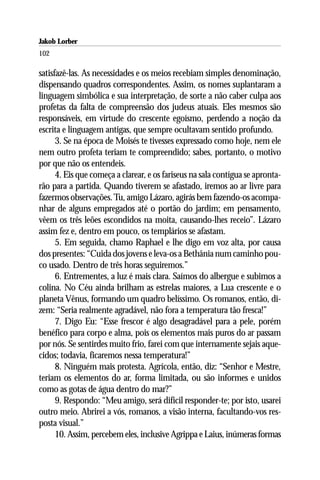 Jakob Lorber
102

satisfazê-las. As necessidades e os meios recebiam simples denominação,
dispensando quadros correspondentes. Assim, os nomes suplantaram a
linguagem simbólica e sua interpretação, de sorte a não caber culpa aos
profetas da falta de compreensão dos judeus atuais. Eles mesmos são
responsáveis, em virtude do crescente egoísmo, perdendo a noção da
escrita e linguagem antigas, que sempre ocultavam sentido profundo.
      3. Se na época de Moisés te tivesses expressado como hoje, nem ele
nem outro profeta teriam te compreendido; sabes, portanto, o motivo
por que não os entendeis.
      4. Eis que começa a clarear, e os fariseus na sala contígua se apronta-
rão para a partida. Quando tiverem se afastado, iremos ao ar livre para
fazermos observações. Tu, amigo Lázaro, agirás bem fazendo-os acompa-
nhar de alguns empregados até o portão do jardim; em pensamento,
vêem os três leões escondidos na moita, causando-lhes receio”. Lázaro
assim fez e, dentro em pouco, os templários se afastam.
      5. Em seguida, chamo Raphael e lhe digo em voz alta, por causa
dos presentes: “Cuida dos jovens e leva-os a Bethânia num caminho pou-
co usado. Dentro de três horas seguiremos.”
      6. Entrementes, a luz é mais clara. Saímos do albergue e subimos a
colina. No Céu ainda brilham as estrelas maiores, a Lua crescente e o
planeta Vênus, formando um quadro belíssimo. Os romanos, então, di-
zem: “Seria realmente agradável, não fora a temperatura tão fresca!”
      7. Digo Eu: “Esse frescor é algo desagradável para a pele, porém
benéfico para corpo e alma, pois os elementos mais puros do ar passam
por nós. Se sentirdes muito frio, farei com que internamente sejais aque-
cidos; todavia, ficaremos nessa temperatura!”
      8. Ninguém mais protesta. Agrícola, então, diz: “Senhor e Mestre,
teriam os elementos do ar, forma limitada, ou são informes e unidos
como as gotas de água dentro do mar?”
      9. Respondo: “Meu amigo, será difícil responder-te; por isto, usarei
outro meio. Abrirei a vós, romanos, a visão interna, facultando-vos res-
posta visual.”
      10. Assim, percebem eles, inclusive Agrippa e Laius, inúmeras formas
 