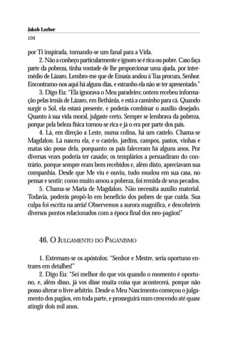 Jakob Lorber
104

por Ti inspirada, tornando-se um fanal para a Vida.
     2. Não a conheço particularmente e ignoro se é rica ou pobre. Caso faça
parte da pobreza, tinha vontade de lhe proporcionar uma ajuda, por inter-
médio de Lázaro. Lembro-me que de Emaús andou à Tua procura, Senhor.
Encontramo-nos aqui há alguns dias, e estranho ela não se ter apresentado.”
     3. Digo Eu: “Ela ignorava o Meu paradeiro; ontem recebeu informa-
ção pelas irmãs de Lázaro, em Bethânia, e está a caminho para cá. Quando
surgir o Sol, ela estará presente, e poderás combinar o auxílio desejado.
Quanto à sua vida moral, julgaste certo. Sempre se lembrava da pobreza,
porque pela beleza física tornou-se rica e já o era por parte dos pais.
     4. Lá, em direção a Leste, numa colina, há um castelo. Chama-se
Magdalon. Lá nasceu ela, e o castelo, jardins, campos, pastos, vinhas e
matas são posse dela, porquanto os pais faleceram há alguns anos. Por
diversas vezes poderia ter casado; os templários a persuadiram do con-
trário, porque sempre eram bem recebidos e, além disto, apreciavam sua
companhia. Desde que Me viu e ouviu, tudo mudou em sua casa, no
pensar e sentir; como muito amou a pobreza, foi remida de seus pecados.
     5. Chama-se Maria de Magdalon. Não necessita auxílio material.
Todavia, poderás propô-lo em benefício dos pobres de que cuida. Sua
culpa foi escrita na areia! Observemos a aurora magnífica, e descobrireis
diversos pontos relacionados com a época final dos neo-pagãos!”



      46. O JULGAMENTO DO PAGANISMO

     1. Externam-se os apóstolos: “Senhor e Mestre, seria oportuno en-
trares em detalhes!”
     2. Digo Eu: “Sei melhor do que vós quando o momento é oportu-
no, e, além disso, já vos disse muita coisa que acontecerá, porque não
posso alterar o livre arbítrio. Desde o Meu Nascimento começou o julga-
mento dos pagãos, em toda parte, e prosseguirá num crescendo até quase
atingir dois mil anos.
 
