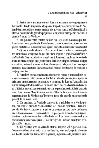 O Grande Evangelho de João – Volume VIII
                                                                       105

      3. Assim como no momento se formam nuvens que se agrupam no
horizonte, dando impressão de querer impedir o aparecimento do Sol,
também se oporão enormes massas de nuvens contra o Sol espiritual e
eterno, ocasionando grandes prejuízos, sem poderem impedir, no final, a
grande Aurora da Verdade.
      4. Há pouco vistes muitas estrelas no Céu, e no ocaso as que bri-
lhavam na noite profunda. Precederam, como bons arautos, os mensa-
geiros matutinos, ainda visíveis e agiam durante a noite; eis vossa tarefa!
      5. Quando no horizonte da Aurora espiritual surgirem os mensagei-
ros luminosos, será prova de que em breve seguirá o grande Sol da Vida e
da Verdade. Sua Luz claríssima será um julgamento inclemente de toda
mentira e mistificação que, juntamente com seus adeptos devotos e pompa
mundana, serão atirados no abismo do desprezo, da justa ira e do esque-
cimento. E as criaturas iluminadas não mais se lembrarão da mentira e
do julgamento.
      6. Percebeis que as nuvens anteriormente negras e ameaçadoras co-
meçam a receber friso dourado; também notareis que naquela época as
criaturas anteriormente ignorantes e inimigas da Luz da Verdade, são
iluminadas por todos os lados, transformando-se em adversários da men-
tira. Tal iluminação, aproximando-se como prenúncio do Sol da Verdade
dos Céus, será o Meu Símbolo como Filho do homem para todos os
representantes da Verdade na Terra e o início do grande julgamento da
prostituta da nova Babel.
      7. Os amantes da Verdade começarão a rejubilar-se e Me louva-
rão, por lhes ter enviado Meu Sinal no Céu do Dia espiritual. Os inimi-
gos da Verdade chorarão e rangerão os dentes, procurando ocultar-se
em cubículos com os reduzidos afins, – o que pouco lhes adiantará. Quan-
do tiver surgido o pleno Sol da Verdade, sua Luz penetrará em todos os
esconderijos, cavernas e grutas, e os inimigos da Luz não mais terão refú-
gio na Terra nova.
      8. Eu Mesmo serei a Verdade eterna naquele Sol e por Sua Luz,
Soberano e Guia de sua vida e de seu destino, temporal, espiritual e eter-
no. Deste modo vos demonstrei o grande julgamento do judaísmo anti-
 