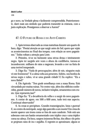 Jakob Lorber
106

go e novo, na Verdade plena e facilmente compreendida. Posteriormen-
te, darei mais um símbolo que podereis transmitir às criaturas, com a
justa explicação. Prossigamos a observar a Aurora!”



      47. O FUTURO DE ROMA E DO ANTI-CHRISTO

     1. Após termos observado as cenas matutinas durante um quarto de
hora, digo: “Prestai atenção ao que surgir antes do Sol; quero que vejais
os acontecimentos no Final dos tempos, com relação ao novo paganis-
mo.” Todos voltam a atenção para Leste.
     2. Primeiro, vê-se no horizonte uma névoa densa e inteiramente
negra. Após ter surgido sete vezes a altura da cordilheira, tornou-se
incandescente; milhares de raios a rasgavam, levando a crer na fúria de
uma terrível tempestade.
     3. Digo Eu: “Nada de preocupações; além de nós, ninguém mais
vê este fenômeno!” E a calma volta aos presentes. Súbito, nos bordos da
névoa negra e rubra, vê-se uma grande cidade! E Eu explico: “Eis a
nova Babel!”
     4. Diz Agrícola: “Tem grade semelhança com a nossa Roma. Está
circundada por muitas ruínas. No centro vejo, além dos edifícios conhe-
cidos, grande número de novos, inclusive templos, ornamentos com cru-
zes. Que representa isso?”
     5. Digo Eu: “É a decadência do velho e o surgir do novo paganis-
mo. A contar de agora, em 500 a 600 anos, tudo terá esse aspecto.
Continuai observando!”
     6. As cenas se precipitam. Grandes transmigrações, lutas e guerras!
E, no centro da metrópole, surge algo parecido a um monte! Em cima do
monte aparece um trono como se fora de ouro candente. Nele está um
soberano com um bastão ornamentado com tríplice cruz e uma tríplice
coroa na cabeça. Da boca, surgem inúmeras flechas, dos olhos e do peito
se projetam raios de ira e orgulho. E regentes se aproximam; alguns se
 