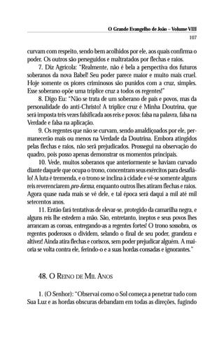 O Grande Evangelho de João – Volume VIII
                                                                            107

curvam com respeito, sendo bem acolhidos por ele, aos quais confirma o
poder. Os outros são perseguidos e maltratados por flechas e raios.
      7. Diz Agrícola: “Realmente, não é bela a perspectiva dos futuros
soberanos da nova Babel! Seu poder parece maior e muito mais cruel.
Hoje somente os piores criminosos são punidos com a cruz, simples.
Esse soberano opõe uma tríplice cruz a todos os regentes!”
      8. Digo Eu: “Não se trata de um soberano de país e povos, mas da
personalidade do anti-Christo! A tríplice cruz é Minha Doutrina, que
será imposta três vezes falsificada aos reis e povos: falsa na palavra, falsa na
Verdade e falsa na aplicação.
      9. Os regentes que não se curvam, sendo amaldiçoados por ele, per-
manecerão mais ou menos na Verdade da Doutrina. Embora atingidos
pelas flechas e raios, não serã prejudicados. Prossegui na observação do
quadro, pois posso apenas demonstrar os momentos principais.
      10. Vede, muitos soberanos que anteriormente se haviam curvado
diante daquele que ocupa o trono, concentram seus exércitos para desafiá-
lo! A luta é tremenda, e o trono se inclina à cidade e vê-se somente alguns
reis reverenciarem pro-forma, enquanto outros lhes atiram flechas e raios.
Agora quase nada mais se vê dele, e tal época será daqui a mil até mil
setecentos anos.
      11. Então fará tentativas de elevar-se, protegido da camarilha negra, e
alguns reis lhe estedem a mão. São, entretanto, ineptos e seus povos lhes
arrancam as coroas, entregando-as a regentes fortes! O trono sossobra, os
regentes poderosos o dividem, selando o final de seu poder, grandeza e
altivez! Ainda atira flechas e coriscos, sem poder prejudicar alguém. A mai-
oria se volta contra ele, ferindo-o e a suas hordas consadas e ignorantes.”



     48. O REINO DE MIL ANOS

    1. (O Senhor): “Observai como o Sol começa a penetrar tudo com
Sua Luz e as hordas obscuras debandam em todas as direções, fugindo
 