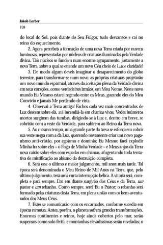 Jakob Lorber
108

do local do Sol, pois diante do Seu Fulgor, tudo desvanece e cai no
reino do esquecimento.
     2. Agora percebeis a formação de uma nova Terra criada por nuvens
luminosas, representadas por núcleos de criaturas iluminadas pela Verdade
divina. Tais núcleos se fundem num enorme agrupamento, justamente a
nova Terra, sobre a qual se estende um novo Céu cheio de Luz e claridade!
     3. De modo algum deveis imaginar o desaparecimento do globo
terrestre, para transformar-se num novo; as próprias criaturas projetarão
um novo mundo espiritual, através da aceitação plena da Verdade divina
em seus corações, como verdadeiros irmãos, em Meu Nome. Neste novo
mundo Eu Mesmo estarei regendo entre os Meus, gozando eles do Meu
Convívio e jamais Me perdendo de vista.
     4. Observai a Terra antiga! Fachos cada vez mais concentrados de
Luz descem sobre ela, até incendiá-la em chamas vivas. Vedes inúmeros
mortos surgirem das tumbas, dirigindo-se à Luz e, dentro em breve, se
cobrirão com a veste da Verdade, para subirem ao Reino da Terra nova.
     5. Ao mesmo tempo, uma grande parte da treva se esforça em cobrir
sua veste negra com a da Luz, querendo novamente criar um novo paga-
nismo anti-cristão, por egoísmo e domínio; Eu Mesmo farei explodir
Minha Ira sobre eles – o Fogo de Minha Verdade – e Meus anjos da Terra
nova cairão sobre eles com espadas em chamas, afugentando toda tenta-
tiva de mistificação ao abismo da destruição completa.
     6. Será esse o último e maior julgamento, mil anos mais tarde. Tal
época será denominada o Meu Reino de Mil Anos na Terra, que, pelo
último julgamento, terá uma curta interrupção bélica. A vitoria será, com-
pleta e para sempre. Daí em diante surgirão dos Céus e da Terra, um
pastor e um rebanho. Como sempre, serei Eu o Pastor; o rebanho será
formado pelas criaturas desta Terra, em plena união com os bem-aventu-
rados dos Meus Céus.
     7. Estes se comunicarão com os encarnados, conforme sucedia em
épocas remotas. Antes, porém, o planeta sofrerá grandes transformações.
Enormes continentes e reinos, hoje ainda cobertos pelo mar, serão
suspensos como solo fértil, e montanhas elevadíssimas serão niveladas; o
 
