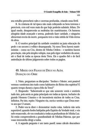 O Grande Evangelho de João – Volume VIII
                                                                       109

seu entulho preencherá vales e cavernas profundas, criando zona fértil.
     8. As criaturas de tal época não mais cobiçando os bens terrenos e
perecíveis, cem mil vezes mais do que hoje poderão subsistir, felizes. De
igual modo, desaparecerão as moléstias tão martirizantes. Os homens
atingirão idade avançade e serena, podendo fazer caridade, e ninguém
alimentará receio da morte, porquanto terá a visão nítida da Vida eterna
da alma.
     9. O motivo principal da caridade consistirá na justa educação da
prole e no socorro à velhice desamparada. Na nova Terra haverá matri-
mônios – como no Céu, dentro de Minha Ordem – e também haverá
procriação, não pela simples volúpia, mas pelo rigor verdadeiro do amor,
até o final de todas as épocas desta Terra. Eis o quadro fiel e de fácil
assimilação do último julgamento sobre todos os pagãos.



    49. MISSÃO DOS FILHOS DE DEUS NO ALÉM.
    DURAÇÃO DO ORBE

     1. Nisto, perguntam os discípulos: “Senhor e Mestre, será possível
vermos e sentirmos isto tudo como habitantes do Reino dos espíritos? E
quanto tempo durará a época feliz da Terra?”
     2. Respondo: “Subentende-se que não somente vereis e sentireis
tudo isto, pois sereis os guias principais em todas as épocas, inclusive do
grande Homem Cósmico e de incontáveis núcleos de todos os Céus,
infinitos. Por isto, repito: Ninguém viu, ouviu e sentiu o que Deus reser-
va aos que O amam.
     3. Poder-vos-ia dizer e demonstrar muita coisa, todavia não seria
suportável; quando fordes bafejados pelo Espírito da Verdade total, e vós
nele renascendo, ele vos conduzirá a todas as profundezas de Minha Luz.
Só então compreendereis a grandiosidade de Minhas Palavras, que por
vosso intermédio dirigi a todos.
     4. A segunda pergunta é um tanto pueril; nosso cálculo desconhece
 