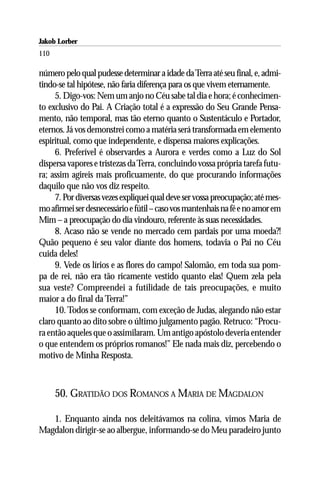 Jakob Lorber
110

número pelo qual pudesse determinar a idade da Terra até seu final, e, admi-
tindo-se tal hipótese, não faria diferença para os que vivem eternamente.
     5. Digo-vos: Nem um anjo no Céu sabe tal dia e hora; é conhecimen-
to exclusivo do Pai. A Criação total é a expressão do Seu Grande Pensa-
mento, não temporal, mas tão eterno quanto o Sustentáculo e Portador,
eternos. Já vos demonstrei como a matéria será transformada em elemento
espiritual, como que independente, e dispensa maiores explicações.
     6. Preferível é observardes a Aurora e verdes como a Luz do Sol
dispersa vapores e tristezas da Terra, concluindo vossa própria tarefa futu-
ra; assim agireis mais proficuamente, do que procurando informações
daquilo que não vos diz respeito.
     7. Por diversas vezes expliquei qual deve ser vossa preocupação; até mes-
mo afirmei ser desnecessário e fútil – caso vos mantenhais na fé e no amor em
Mim – a preocupação do dia vindouro, referente às suas necessidades.
     8. Acaso não se vende no mercado cem pardais por uma moeda?!
Quão pequeno é seu valor diante dos homens, todavia o Pai no Céu
cuida deles!
     9. Vede os lírios e as flores do campo! Salomão, em toda sua pom-
pa de rei, não era tão ricamente vestido quanto elas! Quem zela pela
sua veste? Compreendei a futilidade de tais preocupações, e muito
maior a do final da Terra!”
     10. Todos se conformam, com exceção de Judas, alegando não estar
claro quanto ao dito sobre o último julgamento pagão. Retruco: “Procu-
ra então aqueles que o assimilaram. Um antigo apóstolo deveria entender
o que entendem os próprios romanos!” Ele nada mais diz, percebendo o
motivo de Minha Resposta.



      50. GRATIDÃO DOS ROMANOS A MARIA DE MAGDALON

   1. Enquanto ainda nos deleitávamos na colina, vimos Maria de
Magdalon dirigir-se ao albergue, informando-se do Meu paradeiro junto
 