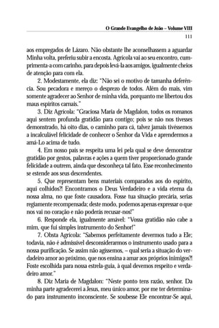 O Grande Evangelho de João – Volume VIII
                                                                       111

aos empregados de Lázaro. Não obstante lhe aconselhassem a aguardar
Minha volta, preferiu subir a encosta. Agrícola vai ao seu encontro, cum-
primenta-a com carinho, para depois levá-la aos amigos, igualmente cheios
de atenção para com ela.
      2. Modestamente, ela diz: “Não sei o motivo de tamanha deferên-
cia. Sou pecadora e mereço o desprezo de todos. Além do mais, vim
somente agradecer ao Senhor de minha vida, porquanto me libertou dos
maus espíritos carnais.”
      3. Diz Agrícola: “Graciosa Maria de Magdalon, todos os romanos
aqui sentem profunda gratidão para contigo; pois se não nos tivesses
demonstrado, há oito dias, o caminho para cá, talvez jamais tivéssemos
a incalculável felicidade de conhecer o Senhor da Vida e aprendermos a
amá-Lo acima de tudo.
      4. Em nosso país se respeita uma lei pela qual se deve demonstrar
gratidão por gestos, palavras e ações a quem tiver proporcionado grande
felicidade a outrem, ainda que desconheça tal fato. Esse reconhecimento
se estende aos seus descendentes.
      5. Que representam bens materiais comparados aos do espírito,
aqui colhidos?! Encontramos o Deus Verdadeiro e a vida eterna da
nossa alma, no que foste causadora. Fosse tua situação precária, serias
regiamente recompensada; deste modo, podemos apenas expressar o que
nos vai no coração e não poderás recusar-nos!”
      6. Responde ela, igualmente amável: “Vossa gratidão não cabe a
mim, que fui simples instrumento do Senhor!”
      7. Obsta Agrícola: “Sabemos perfeitamente devermos tudo a Ele;
todavia, não é admissível desconsiderarmos o instrumento usado para a
nossa purificação. Se assim não agíssemos, – qual seria a situação do ver-
dadeiro amor ao próximo, que nos ensina a amar aos próprios inimigos?!
Foste escolhida para nossa estrela-guia, à qual devemos respeito e verda-
deiro amor.”
      8. Diz Maria de Magdalon: “Neste ponto tens razão, senhor. Da
minha parte agradecerei a Jesus, meu único amor, por me ter determina-
do para instrumento inconsciente. Se soubesse Ele encontrar-Se aqui,
 