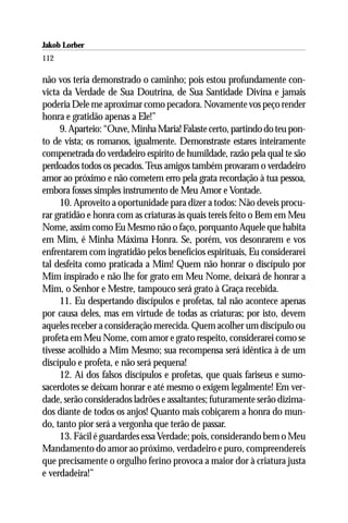 Jakob Lorber
112

não vos teria demonstrado o caminho; pois estou profundamente con-
victa da Verdade de Sua Doutrina, de Sua Santidade Divina e jamais
poderia Dele me aproximar como pecadora. Novamente vos peço render
honra e gratidão apenas a Ele!”
     9. Aparteio: “Ouve, Minha Maria! Falaste certo, partindo do teu pon-
to de vista; os romanos, igualmente. Demonstraste estares inteiramente
compenetrada do verdadeiro espírito de humildade, razão pela qual te são
perdoados todos os pecados. Teus amigos também provaram o verdadeiro
amor ao próximo e não cometem erro pela grata recordação à tua pessoa,
embora fosses simples instrumento de Meu Amor e Vontade.
     10. Aproveito a oportunidade para dizer a todos: Não deveis procu-
rar gratidão e honra com as criaturas às quais tereis feito o Bem em Meu
Nome, assim como Eu Mesmo não o faço, porquanto Aquele que habita
em Mim, é Minha Máxima Honra. Se, porém, vos desonrarem e vos
enfrentarem com ingratidão pelos benefícios espirituais, Eu considerarei
tal desfeita como praticada a Mim! Quem não honrar o discípulo por
Mim inspirado e não lhe for grato em Meu Nome, deixará de honrar a
Mim, o Senhor e Mestre, tampouco será grato à Graça recebida.
     11. Eu despertando discípulos e profetas, tal não acontece apenas
por causa deles, mas em virtude de todas as criaturas; por isto, devem
aqueles receber a consideração merecida. Quem acolher um discípulo ou
profeta em Meu Nome, com amor e grato respeito, considerarei como se
tivesse acolhido a Mim Mesmo; sua recompensa será idêntica à de um
discípulo e profeta, e não será pequena!
     12. Ai dos falsos discípulos e profetas, que quais fariseus e sumo-
sacerdotes se deixam honrar e até mesmo o exigem legalmente! Em ver-
dade, serão considerados ladrões e assaltantes; futuramente serão dizima-
dos diante de todos os anjos! Quanto mais cobiçarem a honra do mun-
do, tanto pior será a vergonha que terão de passar.
     13. Fácil é guardardes essa Verdade; pois, considerando bem o Meu
Mandamento do amor ao próximo, verdadeiro e puro, compreendereis
que precisamente o orgulho ferino provoca a maior dor à criatura justa
e verdadeira!”
 