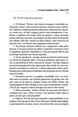 O Grande Evangelho de João – Volume VIII
                                                                       113

    51. OS FUTUROS JULGAMENTOS

     1. (O Senhor): “Por isto, sede cheios de meiguice e humildade, pa-
tenteando a maior e mais real honra humana, vivendo em paz e harmo-
nia. Ambição e orgulho produzem malquerença, aborrecimento, despre-
zo, revolta, ira e, no final, vingança, guerra e suas conseqüências. O am-
bicioso e orgulhoso está sempre cheio de egoísmo e cobiça; querendo
possuir tudo para aumentar seu prestígio mundano ficará demonstrado
que milhares nada têm, vivendo em plena miséria, como aconteceu em
época de Noé, e no final do novo paganismo ainda será pior.
     2. Tal situação realmente infernal será o julgamento criado pelos
homens. O excessivo número de pobres e oprimidos se levantará contra
os orgulhosos opressores, liquidando-os. Será qual segundo dilúvio pela
ira do fogo da pobreza, por demais oprimida.
     3. Haverá, igualmente, um fogo natural que destruirá muitos locais;
em virtude da exagerada cobiça, os homens perfurarão, quais maus ver-
mes, as profundezas da Terra, à procura de tesouros. Tão logo chegarem
aos enormes depósitos de matas virgens soterradas, usando-as como com-
bustível na fundição de metais etc., o último julgamento estará à porta.
Passarão piores sofrimentos os habitantes das metrópoles de reis e demais
chefes de Estado.
     4. Permanecei, por isto, na meiguice e humildade, isto é, no verda-
deiro amor ao próximo, que nenhum julgamento será gerado entre vós;
pois, onde em tal época as criaturas viverem em Minha Ordem, não
surgirá julgamento final. Predigo-vos isto, para o transmitirdes a outrem,
a fim de que ninguém venha se desculpar por não ter sido avisado.”
     5. Todos concordam: “Senhor e Mestre, de nossa parte não faltará o
verdadeiro zelo; mas, a Terra é enorme e não podemos visitar todos os
países, de sorte que o mal progredirá!”
     6. Digo Eu: “Por isto não sereis chamados à responsabilidade, como
qualquer outro que aja em Meu Nome. Basta que a Verdade seja divulgada;
a ação depende das criaturas. Quem viver dentro dela, não será atingido
 