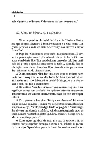 Jakob Lorber
114

pelo julgamento, colhendo a Vida eterna e sua bem-aventurança.”



      52. MARIA DE MAGDALON E O SEMHOR

      1. Nisto, se aproxima Maria de Magdalon e diz: “Senhor e Mestre,
será que também alcançarei a bem-aventurança e a Vida eterna? Sou
grande pecadora e cada vez mais me convenço não merecer a menor
Graça Tua!”
      2. Digo Eu: “Continua no amor puro e não peques mais. Tal deve
ser tua preocupação; do resto, Eu cuidarei. Libertei-te dos espíritos im-
puros e também te disse: Teus pecados foram perdoados pelo Bem prati-
cado aos pobres, e agora Me amas acima de tudo. A quem Eu fizer tal
afirmação, estará realmente remido. Deve não mais pecar; pois, se assim
fizer, cairá num estado pior ao anterior.
      3. Quem, por amor a Mim, fizer tudo que o amor ao próximo exige,
a este farei tudo que estiver no Meu Poder. No Meu Poder não só está
muita coisa, mas tudo. Sabendo isto, querida Maria, podes estar alegre e
fazer o Bem, que não te abandonarei!”
      4. Ela se atira a Meus Pés, umedecendo-os com suas lágrimas e, em
seguida, os enxuga com os cabelos. Aos apóstolos esta cena parece esten-
der-se demais e ser também inconveniente, razão por que resmungam
entre si.
      5. Eu o percebo e lhes digo: “Por que vos aborreceis? Há muito
tempo convivo convosco e nunca Me demonstrastes tamanho amor,
tampouco o exijo. Por isto, vos digo: Onde for pregado o Meu Evange-
lho, deve ser mencionada esta Maria, pois demonstrou grande prova de
amor. Lembrai-vos também disto! Tu, Maria, levanta-te e esteja certa de
Meu Amor e Graça, plenos!”
      6. Ela se ergue, agradecendo mais uma vez, de coração cheio de
amor; os discípulos pedem desculpas a Mim e a ela, pela falta de paciên-
cia. E Eu digo: “Aprendei a suportar os fracos, demonstrando maior for-
 