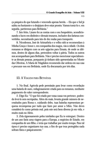 O Grande Evangelho de João – Volume VIII
                                                                      115

ça psíquica do que lutando e vencendo apenas heróis. – Eis que o Sol já
subiu no horizonte e o desjejum deve estar pronto. Vamos tomá-lo e, em
seguida, partiremos para Bethânia.”
     7. Isto feito, Lázaro fez as contas com o seu hospedeiro, acondicio-
nando o lucro em dinheiro e demais tesouros, inclusive dos fariseus con-
vertidos, necessitando para isto de dez malas para transporte.
     8. Nicodemos, José de Arimathéia e o velho rabi se recomendam à
Minha Graça e Amor e, em companhia dos magos, vão à cidade. Os dois
romanos se dirigem com os sete egípcios para Emaús, de onde os últi-
mos, dentro de alguns dias, pretendem voltar à pátria. Todos os outros
nos acompanham para Bethânia. Não é preciso mencionar especialmen-
te as demais pessoas, porquanto já tinham sido apresentadas no Monte
das Oliveiras. A Maria de Magdalon recomendo dar ordens em sua casa
e procurar-nos em Bethânia, onde Eu descansaria por três dias.



    53. A VIAGEM PARA BETHÂNIA

     1. No final, Agrícola pede permissão para levar como recordação
uma baixela de ouro, milagrosamente criada para os romanos, mediante
pagamento do valor correspondente.
     2. Digo Eu: “O que foi criado por vossa causa vos pertence, poden-
do levá-lo sem escrúpulos. Além do mais, levarás grande número de ne-
cessitados para Roma e, cuidando deles, tuas baixelas representam pe-
quena recompensa por tudo que fazes por amor a Mim. Não deves
considerá-lo como prêmio real, pois este será bem diverso já em vida, e
muito mais no Além.
     3. Zela rigorosamente pelos tutelados que Eu te entreguei. Dentro
de um ano farás uma viagem para a Europa, a negócios de Estado, em
companhia de um filho, e terás que trabalhar por muito tempo. Para tal
época é preciso organizares tua casa, a fim de que teus protegidos nada
sofram física e psiquicamente.”
 