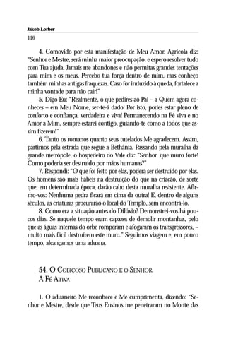 Jakob Lorber
116

     4. Comovido por esta manifestação de Meu Amor, Agrícola diz:
“Senhor e Mestre, será minha maior preocupação, e espero resolver tudo
com Tua ajuda. Jamais me abandones e não permitas grandes tentações
para mim e os meus. Percebo tua força dentro de mim, mas conheço
também minhas antigas fraquezas. Caso for induzido à queda, fortalece a
minha vontade para não cair!”
     5. Digo Eu: “Realmente, o que pedires ao Pai – a Quem agora co-
nheces – em Meu Nome, ser-te-á dado! Por isto, podes estar pleno de
conforto e confiança, verdadeira e viva! Permanecendo na Fé viva e no
Amor a Mim, sempre estarei contigo, guiando-te como a todos que as-
sim fizerem!”
     6. Tanto os romanos quanto seus tutelados Me agradecem. Assim,
partimos pela estrada que segue a Bethânia. Passando pela muralha da
grande metrópole, o hospedeiro do Vale diz: “Senhor, que muro forte!
Como poderia ser destruído por mãos humanas?”
     7. Respondi: “O que foi feito por elas, poderá ser destruído por elas.
Os homens são mais hábeis na destruição do que na criação, de sorte
que, em determinada época, darão cabo desta muralha resistente. Afir-
mo-vos: Nenhuma pedra ficará em cima da outra! E, dentro de alguns
séculos, as criaturas procurarão o local do Templo, sem encontrá-lo.
     8. Como era a situação antes do Dilúvio? Demonstrei-vos há pou-
cos dias. Se naquele tempo eram capazes de demolir montanhas, pelo
que as águas internas do orbe romperam e afogaram os transgressores, –
muito mais fácil destruírem este muro.” Seguimos viagem e, em pouco
tempo, alcançamos uma aduana.



      54. O COBIÇOSO PUBLICANO E O SENHOR.
      A FÉ ATIVA

    1. O aduaneiro Me reconhece e Me cumprimenta, dizendo: “Se-
nhor e Mestre, desde que Teus Ensinos me penetraram no Monte das
 