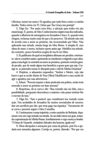 O Grande Evangelho de João – Volume VIII
                                                                       117

Oliveiras, tornei-me outro e Te agradeço por tudo feito a mim e à minha
família. Todos crêem em Ti. Deixa que Tua Graça nos proteja!”
     2. Digo Eu: “Por assim teres feito, a salvação para todos vós não
estará longe. É, porém, de Meu Conhecimento exigires taxa dos radicados,
quando a afluência de estrangeiros em Jerusalém é fraca. E, quando estes
chegam, reclamas muito mais do que a lei prescreve. Tal atitude não está
de acordo com o amor ao próximo, tão recomendado por Mim. Não
aplicando essa virtude, estarás longe do Meu Reino. A simples fé, sem
obras de amor, é morta, inclusive quem assim age. Modifica tua atitude,
do contrário, pouco benefício surgirá de tua fé em Mim.
     3. És publicano do qual os templários afirmam ser pecador; entretan-
to, não te considero assim; oprimindo os viandantes e exigindo o que ultra-
passa a taxa legal, és contrário ao amor ao próximo, portanto cometes gran-
de pecado, que de modo algum traz benefício a quem quer que seja. Cor-
rige-te, se pretendes tornar-te discípulo justo e útil de Minha Doutrina!”
     4. Perplexo, o aduaneiro respondeu: “Senhor e Mestre, vejo não
haver o que se oculte diante de Teus Olhos! Modificarei o meu modo de
agir e agradeço por essa advertência.”
     5. Aduzo: “Procura reparar o dano praticado aos pobres, senão terás
semeado o amor ao próximo em base arenosa!”
     6. Respeitoso, ele se curva e diz: “Boa vontade não me falta, mas a
possibilidade, porquanto desconheço a maioria e não posso restituir-lhe
o excesso da taxa.”
     7. Digo Eu: “Faze o possível, que considerarei tua vontade como
ação. Nos arrabaldes de Jerusalém há muitos necessitados de socorro;
faze um sacrifício por eles, que terás pago tua injustiça.” Novamente ele
se curva e promete seguir o Meu Conselho.
     8. Continuamos a nossa trajetória; a meio caminho de Bethânia, depa-
ramos com um cego sentado na estrada. Ao seu lado estava um guia, avisan-
do a aproximação de Minha Pessoa. Imediatamente o cego começa a bradar:
“Ó Jesus de Nazareth, verdadeiro Salvador dos homens, ajuda-me!”
     9. Meus discípulos o ameaçam por causa da gritaria, pois Eu o aju-
daria sem tamanha algazarra. Corrijo-os, porém, dizendo: “Por que vos
 