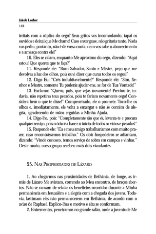 Jakob Lorber
118

irritais com a súplica do cego? Seus gritos vos incomodando, tapai os
ouvidos e deixai que Me chame! Caso enxergasse, não gritaria tanto. Nada
vos pediu, portanto, não é de vossa conta, nem vos cabe o aborrecimento
e a ameaça contra ele!”
      10. Eles se calam, enquanto Me aproximo do cego, dizendo: “Aqui
estou! Que queres que te faça?”
      11. Responde ele: “Bom Salvador, Santo e Mestre, peço que me
devolvas a luz dos olhos, pois ouvi dizer que curas todos os cegos!”
      12. Digo Eu: “Crês indubitavelmente?” Responde ele: “Sim, Se-
nhor e Mestre, somente Tu poderás ajudar-me, se for de Tua Vontade!”
      13. Exclamo: “Quero, pois, que vejas novamente! Previno-te, to-
davia, não repetires teus pecados, pois te fariam novamente cego! Con-
sidera bem o que te disse!” Compenetrado, ele o promete. Toco-lhe os
olhos e, imediatamente, ele volta a enxergar e não se contém de ale-
gria, agradecendo de mãos erguidas a Minha Ajuda.
      14. Digo-lhe, pois: “Completamente são que és, levanta-te e procura
qualquer serviço, pois o ócio é a base e o início de todos os vícios e pecados!”
      15. Responde ele: “Eu e meu amigo trabalharíamos com muito pra-
zer, caso encontrássemos trabalho.” Os dois hospedeiros se adiantam,
dizendo: “Vinde conosco, temos serviço de sobra em campos e vinhas.”
Deste modo, nosso grupo recebeu mais dois viandantes.



      55. NAS PROPRIEDADES DE LÁZARO

      1. Ao chegarmos nas proximidades de Bethânia, de longe, as ir-
mãs de Lázaro Me avistam, correndo ao Meu encontro, de braços aber-
tos. Não se cansam de relatar os benefícios ocorridos durante a Minha
permanência em Jerusalém e a alegria com a chegada dos jovens. Toda-
via, lastimam eles não permanecerem em Bethânia, de acordo com o
aviso de Raphael. Explico-lhes o motivo e elas se conformam.
      2. Entrementes, penetramos no grande salão, onde a juventude Me
 