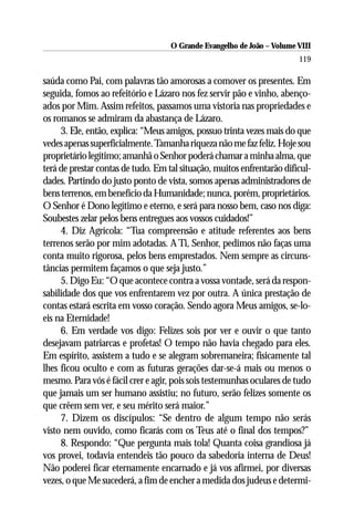 O Grande Evangelho de João – Volume VIII
                                                                        119

saúda como Pai, com palavras tão amorosas a comover os presentes. Em
seguida, fomos ao refeitório e Lázaro nos fez servir pão e vinho, abenço-
ados por Mim. Assim refeitos, passamos uma vistoria nas propriedades e
os romanos se admiram da abastança de Lázaro.
     3. Ele, então, explica: “Meus amigos, possuo trinta vezes mais do que
vedes apenas superficialmente. Tamanha riqueza não me faz feliz. Hoje sou
proprietário legítimo; amanhã o Senhor poderá chamar a minha alma, que
terá de prestar contas de tudo. Em tal situação, muitos enfrentarão dificul-
dades. Partindo do justo ponto de vista, somos apenas administradores de
bens terrenos, em benefício da Humanidade; nunca, porém, proprietários.
O Senhor é Dono legítimo e eterno, e será para nosso bem, caso nos diga:
Soubestes zelar pelos bens entregues aos vossos cuidados!”
     4. Diz Agrícola: “Tua compreensão e atitude referentes aos bens
terrenos serão por mim adotadas. A Ti, Senhor, pedimos não faças uma
conta muito rigorosa, pelos bens emprestados. Nem sempre as circuns-
tâncias permitem façamos o que seja justo.”
     5. Digo Eu: “O que acontece contra a vossa vontade, será da respon-
sabilidade dos que vos enfrentarem vez por outra. A única prestação de
contas estará escrita em vosso coração. Sendo agora Meus amigos, se-lo-
eis na Eternidade!
     6. Em verdade vos digo: Felizes sois por ver e ouvir o que tanto
desejavam patriarcas e profetas! O tempo não havia chegado para eles.
Em espírito, assistem a tudo e se alegram sobremaneira; fisicamente tal
lhes ficou oculto e com as futuras gerações dar-se-á mais ou menos o
mesmo. Para vós é fácil crer e agir, pois sois testemunhas oculares de tudo
que jamais um ser humano assistiu; no futuro, serão felizes somente os
que crêem sem ver, e seu mérito será maior.”
     7. Dizem os discípulos: “Se dentro de algum tempo não serás
visto nem ouvido, como ficarás com os Teus até o final dos tempos?”
     8. Respondo: “Que pergunta mais tola! Quanta coisa grandiosa já
vos provei, todavia entendeis tão pouco da sabedoria interna de Deus!
Não poderei ficar eternamente encarnado e já vos afirmei, por diversas
vezes, o que Me sucederá, a fim de encher a medida dos judeus e determi-
 
