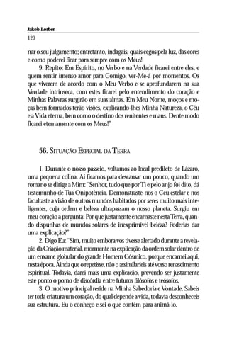 Jakob Lorber
120

nar o seu julgamento; entretanto, indagais, quais cegos pela luz, das cores
e como poderei ficar para sempre com os Meus!
     9. Repito: Em Espírito, no Verbo e na Verdade ficarei entre eles, e
quem sentir imenso amor para Comigo, ver-Me-á por momentos. Os
que viverem de acordo com o Meu Verbo e se aprofundarem na sua
Verdade intrínseca, com estes ficarei pelo entendimento do coração e
Minhas Palavras surgirão em suas almas. Em Meu Nome, moços e mo-
ças bem formados terão visões, explicando-lhes Minha Natureza, o Céu
e a Vida eterna, bem como o destino dos renitentes e maus. Dente modo
ficarei eternamente com os Meus!”



      56. SITUAÇÃO ESPECIAL DA TERRA

      1. Durante o nosso passeio, voltamos ao local predileto de Lázaro,
uma pequena colina. Aí ficamos para descansar um pouco, quando um
romano se dirige a Mim: “Senhor, tudo que por Ti e pelo anjo foi dito, dá
testemunho de Tua Onipotência. Demonstraste-nos o Céu estelar e nos
facultaste a visão de outros mundos habitados por seres muito mais inte-
ligentes, cuja ordem e beleza ultrapassam o nosso planeta. Surgiu em
meu coração a pergunta: Por que justamente encarnaste nesta Terra, quan-
do dispunhas de mundos solares de inexprimível beleza? Poderias dar
uma explicação?”
      2. Digo Eu: “Sim, muito embora vos tivesse alertado durante a revela-
ção da Criação material, mormente na explicação da ordem solar dentro de
um enxame globular do grande Homem Cósmico, porque encarnei aqui,
nesta época. Ainda que o repetisse, não o assimilaríeis até vosso renascimento
espiritual. Todavia, darei mais uma explicação, prevendo ser justamente
este ponto o pomo de discórdia entre futuros filósofos e teósofos.
      3. O motivo principal reside na Minha Sabedoria e Vontade. Sabeis
ter toda criatura um coração, do qual depende a vida, todavia desconheceis
sua estrutura. Eu o conheço e sei o que contém para animá-lo.
 