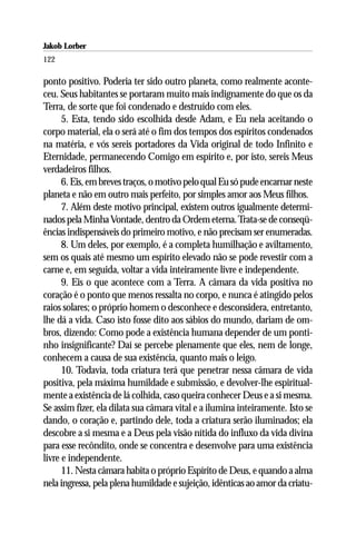 Jakob Lorber
122

ponto positivo. Poderia ter sido outro planeta, como realmente aconte-
ceu. Seus habitantes se portaram muito mais indignamente do que os da
Terra, de sorte que foi condenado e destruído com eles.
      5. Esta, tendo sido escolhida desde Adam, e Eu nela aceitando o
corpo material, ela o será até o fim dos tempos dos espíritos condenados
na matéria, e vós sereis portadores da Vida original de todo Infinito e
Eternidade, permanecendo Comigo em espírito e, por isto, sereis Meus
verdadeiros filhos.
      6. Eis, em breves traços, o motivo pelo qual Eu só pude encarnar neste
planeta e não em outro mais perfeito, por simples amor aos Meus filhos.
      7. Além deste motivo principal, existem outros igualmente determi-
nados pela Minha Vontade, dentro da Ordem eterna. Trata-se de conseqü-
ências indispensáveis do primeiro motivo, e não precisam ser enumeradas.
      8. Um deles, por exemplo, é a completa humilhação e aviltamento,
sem os quais até mesmo um espírito elevado não se pode revestir com a
carne e, em seguida, voltar a vida inteiramente livre e independente.
      9. Eis o que acontece com a Terra. A câmara da vida positiva no
coração é o ponto que menos ressalta no corpo, e nunca é atingido pelos
raios solares; o próprio homem o desconhece e desconsidera, entretanto,
lhe dá a vida. Caso isto fosse dito aos sábios do mundo, dariam de om-
bros, dizendo: Como pode a existência humana depender de um ponti-
nho insignificante? Daí se percebe plenamente que eles, nem de longe,
conhecem a causa de sua existência, quanto mais o leigo.
      10. Todavia, toda criatura terá que penetrar nessa câmara de vida
positiva, pela máxima humildade e submissão, e devolver-lhe espiritual-
mente a existência de lá colhida, caso queira conhecer Deus e a si mesma.
Se assim fizer, ela dilata sua câmara vital e a ilumina inteiramente. Isto se
dando, o coração e, partindo dele, toda a criatura serão iluminados; ela
descobre a si mesma e a Deus pela visão nítida do influxo da vida divina
para esse recôndito, onde se concentra e desenvolve para uma existência
livre e independente.
      11. Nesta câmara habita o próprio Espírito de Deus, e quando a alma
nela ingressa, pela plena humildade e sujeição, idênticas ao amor da criatu-
 