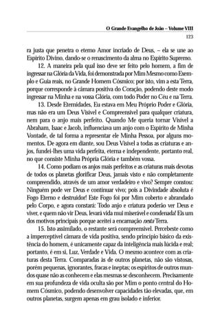 O Grande Evangelho de João – Volume VIII
                                                                      123

ra justa que penetra o eterno Amor incriado de Deus, – ela se une ao
Espírito Divino, dando-se o renascimento da alma no Espírito Supremo.
      12. A maneira pela qual isso deve ser feito pelo homem, a fim de
ingressar na Glória da Vida, foi demonstrada por Mim Mesmo como Exem-
plo e Guia reais, no Grande Homem Cósmico; por isto, vim a esta Terra,
porque corresponde à câmara positiva do Coração, podendo deste modo
ingressar na Minha e na vossa Glória, com todo Poder no Céu e na Terra.
      13. Desde Eternidades, Eu estava em Meu Próprio Poder e Glória,
mas não era um Deus Visível e Compreensível para qualquer criatura,
nem para o anjo mais perfeito. Quando Me queria tornar Visível a
Abraham, Isaac e Jacob, influenciava um anjo com o Espírito de Minha
Vontade, de tal forma a representar ele Minha Pessoa, por alguns mo-
mentos. De agora em diante, sou Deus Visível a todas as criaturas e an-
jos, fundei-lhes uma vida perfeita, eterna e independente, portanto real,
no que consiste Minha Própria Glória e também vossa.
      14. Como podiam os anjos mais perfeitos e as criaturas mais devotas
de todos os planetas glorificar Deus, jamais visto e não completamente
compreendido, através de um amor verdadeiro e vivo? Sempre constou:
Ninguém pode ver Deus e continuar vivo; pois a Divindade absoluta é
Fogo Eterno e destruidor! Este Fogo foi por Mim coberto e abrandado
pelo Corpo, e agora constará: Todo anjo e criatura poderão ver Deus e
viver, e quem não vir Deus, levará vida mui miserável e condenada! Eis um
dos motivos principais porque aceitei a encarnação nesta Terra.
      15. Isto assimilado, o restante será compreensível. Percebeste como
a imperceptível câmara de vida positiva, sendo princípio básico da exis-
tência do homem, é unicamente capaz da inteligência mais lúcida e real;
portanto, é em si, Luz, Verdade e Vida. O mesmo acontece com as cria-
turas desta Terra. Comparadas às de outros planetas, não são vistosas,
porém pequenas, ignorantes, fracas e ineptas; os espíritos de outros mun-
dos quase não as conhecem e elas mesmas se desconhecem. Precisamente
em sua profundeza de vida oculta são por Mim o ponto central do Ho-
mem Cósmico, podendo desenvolver capacidades tão elevadas, que, em
outros planetas, surgem apenas em grau isolado e inferior.
 