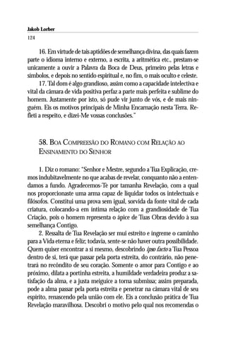 Jakob Lorber
124

      16. Em virtude de tais aptidões de semelhança divina, das quais fazem
parte o idioma interno e externo, a escrita, a aritmética etc., prestam-se
unicamente a ouvir a Palavra da Boca de Deus, primeiro pelas letras e
símbolos, e depois no sentido espiritual e, no fim, o mais oculto e celeste.
      17. Tal dom é algo grandioso, assim como a capacidade intelectiva e
vital da câmara de vida positiva perfaz a parte mais perfeita e sublime do
homem. Justamente por isto, só pude vir junto de vós, e de mais nin-
guém. Eis os motivos principais de Minha Encarnação nesta Terra. Re-
fleti a respeito, e dizei-Me vossas conclusões.”



      58. BOA COMPREESÃO DO ROMANO COM RELAÇÃO AO
      ENSINAMENTO DO SENHOR

      1. Diz o romano: “Senhor e Mestre, segundo a Tua Explicação, cre-
mos indubitavelmente no que acabas de revelar, conquanto não a enten-
damos a fundo. Agradecemos-Te por tamanha Revelação, com a qual
nos proporcionaste uma arma capaz de liquidar todos os intelectuais e
filósofos. Constitui uma prova sem igual, sorvida da fonte vital de cada
criatura, colocando-a em íntima relação com a grandiosidade de Tua
Criação, pois o homem representa o ápice de Tuas Obras devido à sua
semelhança Contigo.
      2. Ressalta de Tua Revelação ser mui estreito e íngreme o caminho
para a Vida eterna e feliz; todavia, sente-se não haver outra possibilidade.
Quem quiser encontrar a si mesmo, descobrindo ipso facto a Tua Pessoa
dentro de si, terá que passar pela porta estreita, do contrário, não pene-
trará no recôndito de seu coração. Somente o amor para Contigo e ao
próximo, dilata a portinha estreita, a humildade verdadeira produz a sa-
tisfação da alma, e a justa meiguice a torna submissa; assim preparada,
pode a alma passar pela porta estreita e penetrar na câmara vital de seu
espírito, renascendo pela união com ele. Eis a conclusão prática de Tua
Revelação maravilhosa. Descobri o motivo pelo qual nos recomendas o
 