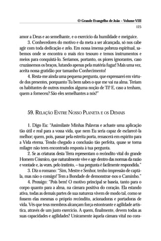 O Grande Evangelho de João – Volume VIII
                                                                          125

amor a Deus e ao semelhante, e o exercício da humildade e meiguice.
     3. Conhecedores do motivo e da meta a ser alcançada, só nos cabe
agir com toda dedicação e zelo. Em nossa imensa pobreza espiritual, sa-
bemos onde se encontra o mais rico tesouro e temos instrumentos e
meios para conquistá-lo. Seríamos, portanto, os piores ignorantes, caso
cruzássemos os braços, lutando apenas pela matéria fugaz! Mais uma vez,
aceita nossa gratidão por tamanho Conhecimento!
     4. Resta-me ainda uma pequena pergunta, que expressarei em virtu-
de dos presentes, porquanto Tu bem sabes o que me vai na alma. Teriam
os habitantes de outros mundos alguma noção de Ti? E, caso a tenham,
quem a forneceu? São eles semelhantes a nós?”



     59. RELAÇÃO ENTRE NOSSO PLANETA E OS DEMAIS

      1. Digo Eu: “Assimilaste Minhas Palavras e achaste uma aplicação
tão útil e real para a vossa vida, que nem Eu seria capaz de esclarecê-la
melhor; quem, pois, passar pela estreita porta, renascerá em espírito para
a Vida eterna. Tendo chegado a conclusão tão perfeita, quase se torna
milagre não teres encontrado resposta à tua pergunta.
      2. Se as criaturas desta Terra representam o recôndito vital do grande
Homem Cósmico, que naturalmente vive e age dentro das normas da razão
e vontade e, às vezes, pelo instinto, – tua pergunta é facilmente respondida.”
      3. Diz o romano: “Sim, Mestre e Senhor, tenho impressão de captá-
la, mas não o consigo! Tem a Bondade de demonstrar-nos o Caminho.”
      4. Prossigo: “Pois bem! O motivo principal se baseia, tanto para o
corpo quanto para a alma, na câmara positiva do coração. Ela estando
ativa, todas as demais partes de sua natureza vivem de modo tal, como se
fossem elas mesmas o próprio recôndito, acionadoras e portadoras de
vida. Vês que teus membros alcançam força estonteante e agilidade artís-
tica, através de um justo exercício. A quem, finalmente, devem todas as
suas capacidades e agilidades? Unicamente àquela câmara vital no cora-
 