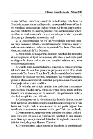 O Grande Evangelho de João – Volume VIII
                                                                       127

so qual Sol! Nós, nesta Terra, em estreita união Contigo, pelo Amor e a
Sabedoria, representamos o pólo positivo para o grande Homem Cósmi-
co, em relação à nossa câmara vital no coração. Os demais corpos cósmi-
cos e seus habitantes, os enxames globulares com os sóis centrais e univer-
sos-ilhas, se relacionam a nós como as restantes partes do corpo e da
alma, no que diz respeito ao recôndito vital.
      2. Tu Te encontras entre nós em Tua Personalidade intrínseca e divi-
na; daqui dominas o Infinito, e as criaturas do orbe, mormente as que Te
rodeiam neste ambiente, perfazem a expressão do Teu Amor e Sabedoria,
vivos, pela aceitação de Tua Doutrina.
      3. Assim sendo, de nós partirá a educação espiritual dos habitantes
de outros planetas, de igual modo como a vida básica e a educação geral
se dirigem da câmara positiva do nosso coração à criatura total, até o
completo renascimento.
      4. Quanto a isso, não resta dúvida, e a maneira de como se processa
tal fenômeno não nos deve preocupar, porquanto somos filhos ainda
menores do Teu Amor e Graça. Pois Tu, desde eternidades Conhecedor
do mesmo, Te encontras entre nós, para sempre. Tua eterna Presença nos
garante a situação educacional e evolutiva, porquanto nossa relação para
Contigo jamais se poderá modificar.
      5. O recôndito do coração também não poderá ser transportado
para os olhos, ouvidos, nariz, enfim aos órgãos físicos, muito embora
tenham uma antena receptiva, do contrário, não poderíamos captar a
vida básica e aplicá-la com utilidade.
      6. Cada órgão se vale da vibração positiva de modo diverso, mas, no
final, as infinitas variedades completam um todo que corresponde à vida
básica no coração, onde se sentem como em sua pátria original. Isso
sucedendo, dá-se o renascimento em espírito, por Ti tão bem explicado.
      7. Neste momento, um pensamento grandioso me atinge, tão lumi-
noso como esse Sol! Junto ao renascimento espiritual de uma criatura
nesta Terra, que alcançaremos indubitavelmente, esplandece um outro,
infinito, isto é, do grande Homem Cósmico!
      8. De mim mesmo, jamais poderia ter descoberto tal grandiosidade
 
