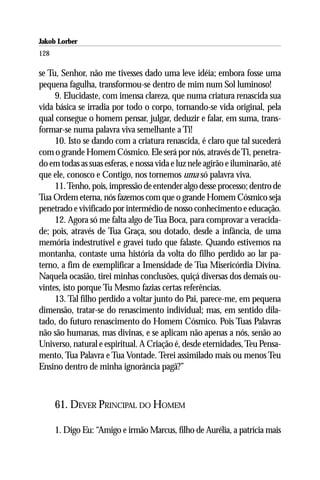 Jakob Lorber
128

se Tu, Senhor, não me tivesses dado uma leve idéia; embora fosse uma
pequena fagulha, transformou-se dentro de mim num Sol luminoso!
     9. Elucidaste, com imensa clareza, que numa criatura renascida sua
vida básica se irradia por todo o corpo, tornando-se vida original, pela
qual consegue o homem pensar, julgar, deduzir e falar, em suma, trans-
formar-se numa palavra viva semelhante a Ti!
     10. Isto se dando com a criatura renascida, é claro que tal sucederá
com o grande Homem Cósmico. Ele será por nós, através de Ti, penetra-
do em todas as suas esferas, e nossa vida e luz nele agirão e iluminarão, até
que ele, conosco e Contigo, nos tornemos uma só palavra viva.
     11. Tenho, pois, impressão de entender algo desse processo; dentro de
Tua Ordem eterna, nós fazemos com que o grande Homem Cósmico seja
penetrado e vivificado por intermédio de nosso conhecimento e educação.
     12. Agora só me falta algo de Tua Boca, para comprovar a veracida-
de; pois, através de Tua Graça, sou dotado, desde a infância, de uma
memória indestrutível e gravei tudo que falaste. Quando estivemos na
montanha, contaste uma história da volta do filho perdido ao lar pa-
terno, a fim de exemplificar a Imensidade de Tua Misericórdia Divina.
Naquela ocasião, tirei minhas conclusões, quiçá diversas dos demais ou-
vintes, isto porque Tu Mesmo fazias certas referências.
     13. Tal filho perdido a voltar junto do Pai, parece-me, em pequena
dimensão, tratar-se do renascimento individual; mas, em sentido dila-
tado, do futuro renascimento do Homem Cósmico. Pois Tuas Palavras
não são humanas, mas divinas, e se aplicam não apenas a nós, senão ao
Universo, natural e espiritual. A Criação é, desde eternidades, Teu Pensa-
mento, Tua Palavra e Tua Vontade. Terei assimilado mais ou menos Teu
Ensino dentro de minha ignorância pagã?”



      61. DEVER PRINCIPAL DO HOMEM

      1. Digo Eu: “Amigo e irmão Marcus, filho de Aurélia, a patrícia mais
 