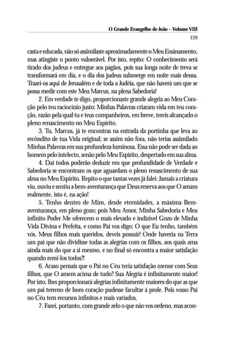 O Grande Evangelho de João – Volume VIII
                                                                       129

casta e educada, não só assimilaste aproximadamente o Meu Ensinamento,
mas atingiste o ponto vulnerável. Por isto, repito: O conhecimento será
tirado dos judeus e entregue aos pagãos, pois sua longa noite de treva se
transformará em dia, e o dia dos judeus submerge em noite mais densa.
Trazei-os aqui de Jerusalém e de toda a Judéia, que não haverá um que se
possa medir com este Meu Marcus, na plena Sabedoria!
     2. Em verdade te digo, proporcionaste grande alegria ao Meu Cora-
ção pelo teu raciocínio justo; Minhas Palavras criaram vida em teu cora-
ção, razão pela qual tu e teus companheiros, em breve, tereis alcançado o
pleno renascimento no Meu Espírito.
     3. Tu, Marcus, já te encontras na entrada da portinha que leva ao
recôndito de tua Vida original; se assim não fora, não terias assimilado
Minhas Palavras em sua profundeza luminosa. Essa não pode ser dada ao
homem pelo intelecto, senão pelo Meu Espírito, despertado em sua alma.
     4. Daí todos poderão deduzir em que profundidade de Verdade e
Sabedoria se encontram os que aguardam o pleno renascimento de sua
alma no Meu Espírito. Repito o que tantas vezes já falei: Jamais a criatura
viu, ouviu e sentiu a bem-aventurança que Deus reserva aos que O amam
realmente, isto é, na ação!
     5. Tenho dentro de Mim, desde eternidades, a máxima Bem-
aventurança, em pleno gozo; pois Meu Amor, Minha Sabedoria e Meu
infinito Poder Me oferecem o mais elevado e indizível Gozo de Minha
Vida Divina e Perfeita, e como Pai vos digo: O que Eu tenho, também
vós, Meus filhos mais queridos, deveis possuir! Onde haveria na Terra
um pai que não dividisse todas as alegrias com os filhos, aos quais ama
ainda mais do que a si mesmo, e no final só encontra a maior satisfação
quando remi-los todos?!
     6. Acaso pensais que o Pai no Céu teria satisfação menor com Seus
filhos, que O amem acima de tudo? Sua Alegria é infinitamente maior!
Por isto, lhes proporcionará alegrias infinitamente maiores do que as que
um pai terreno de bom coração pudesse facultar à prole. Pois vosso Pai
no Céu tem recursos infinitos e mais variados.
     7. Fazei, portanto, com grande zelo o que não vos ordeno, mas acon-
 