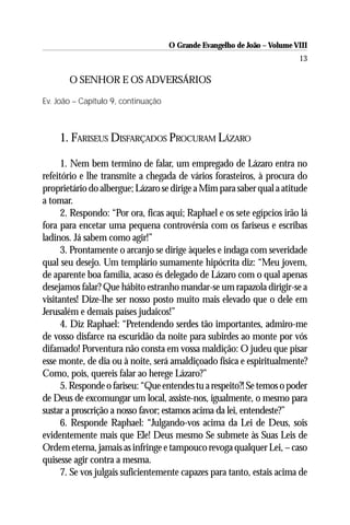 O Grande Evangelho de João – Volume VIII
                                                                          13

    1. O SENHOR E OS ADVERSÁRIOS

Ev. João – Capítulo 9, continuação



    1. FARISEUS DISFARÇADOS PROCURAM LÁZARO

      1. Nem bem termino de falar, um empregado de Lázaro entra no
refeitório e lhe transmite a chegada de vários forasteiros, à procura do
proprietário do albergue; Lázaro se dirige a Mim para saber qual a atitude
a tomar.
      2. Respondo: “Por ora, ficas aqui; Raphael e os sete egípcios irão lá
fora para encetar uma pequena controvérsia com os fariseus e escribas
ladinos. Já sabem como agir!”
      3. Prontamente o arcanjo se dirige àqueles e indaga com severidade
qual seu desejo. Um templário sumamente hipócrita diz: “Meu jovem,
de aparente boa família, acaso és delegado de Lázaro com o qual apenas
desejamos falar? Que hábito estranho mandar-se um rapazola dirigir-se a
visitantes! Dize-lhe ser nosso posto muito mais elevado que o dele em
Jerusalém e demais países judaicos!”
      4. Diz Raphael: “Pretendendo serdes tão importantes, admiro-me
de vosso disfarce na escuridão da noite para subirdes ao monte por vós
difamado! Porventura não consta em vossa maldição: O judeu que pisar
esse monte, de dia ou à noite, será amaldiçoado física e espiritualmente?
Como, pois, quereis falar ao herege Lázaro?”
      5. Responde o fariseu: “Que entendes tu a respeito?! Se temos o poder
de Deus de excomungar um local, assiste-nos, igualmente, o mesmo para
sustar a proscrição a nosso favor; estamos acima da lei, entendeste?”
      6. Responde Raphael: “Julgando-vos acima da Lei de Deus, sois
evidentemente mais que Ele! Deus mesmo Se submete às Suas Leis de
Ordem eterna, jamais as infringe e tampouco revoga qualquer Lei, – caso
quisesse agir contra a mesma.
      7. Se vos julgais suficientemente capazes para tanto, estais acima de
 