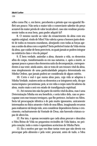 Jakob Lorber
130

selho como Pai, e, em breve, percebereis o prêmio que vos aguarda! Re-
fleti um pouco: Não seria o maior tolo o comerciante sabedor do preço
acessível da maior pérola de valor incalculável, caso não vendesse pronta-
mente todos os seus bens, para poder adquiri-la?!
      8. O mesmo sucede ao valor do renascimento da alma com seu
espírito original, vindo de Mim! Não valeria a pena o homem justo desis-
tir de todos os tesouros mundanos, almejando com todas as forças ape-
nas a união da alma com o espírito?! Seria preferível tratar da Vida eterna
da alma, que cuidar de bens perecíveis, os quais jamais se podem integrar
na existência clara e viva da psique!
      9. É bem verdade, assimilar a alma, durante a vida, os elementos
afins do corpo, transformando-os em sua natureza, e, após a morte, se
apossar pouco a pouco dos elementos sutis da decomposição, correspon-
dentes à sua veste; ainda assim, não se trata de um tesouro vital da alma,
mas simplesmente de uma particularidade psíquica determinada em
Minha Ordem, que jamais poderá ser considerada de algum mérito.
      10. Certo e real é que numa alma pura, cuja vida se adaptou à
Minha Verdade, maiores serão os elementos a se integrarem nela, do que
numa impura e pecaminosa; pois, se em vida o corpo casto foi adorno da
alma, muito mais o será em estado de transfiguração espiritual.
      11. Até mesmo isto não faz parte do mérito vital da alma, mas é uma
Determinação Minha em seu benefício, e seria tolice dela, caso se preo-
cupasse com esse tesouro terráqueo, que lhe pertence, inclusive no Além.
Seria tal preocupação idêntica à de pais muito ignorantes, unicamente
interessados no físico atraente e belo de seus filhos, imaginando recursos
para realizarem tal desejo tolo, sem considerar dependerem forma e cres-
cimento, exclusivamente da Vontade de Deus, não havendo criatura ca-
paz de alterá-los.
      12. Por isto, é apenas necessário que cada alma procure e descubra
o Meu Reino de Vida no pequenino recôndito de Vida básica, no pró-
prio coração; todo o resto é espontâneo acréscimo de Minha Parte.
      13. Eis o motivo por que vos disse tantas vezes que não deveis vos
preocupar pelo alimento e pela veste; procurai, antes de tudo, o Meu
 