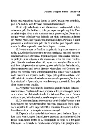 O Grande Evangelho de João – Volume VIII
                                                                        131

Reino e sua verdadeira Justiça dentro de vós! O restante vos será dado,
pois o Pai no Céu sabe de vossas necessidades materiais!
      14. Se hoje trabalhardes e vos alimentardes, tereis cuidado sufici-
entemente pelo dia. Fútil seria, pois, preocupar-vos pelo seguinte. Caso
amanhã estejais vivos, o dia apresentará suas preocupações. Somente o
dia que viveis e trabalhais vos é debitado por Mim; o imediato ainda está
em Minhas Mãos, não vos cabendo responsabilidade. Portanto, é inútil
preocupar-se materialmente pelo dia de amanhã, pois depende unica-
mente de Mim, se permito sua existência para o homem.
      15. Houve um pai de família e proprietário de grandes terras e ma-
nadas, que, desejando aumentar e garantir sua riqueza material, mandou
construir celeiros e estrebarias, depósitos seguros para cereais e para mai-
or proteção, uma resistente e alta murada em redor das novas constru-
ções. Quando terminou, disse: Ah, agora meu coração aflito se sente
mais leve, pois posso viver sem preocupações e desilusões! Assim falando,
ele ouviu uma voz qual trovão, dizendo: Materialista tolo! Como te van-
glorias e te consolas, como se foras senhor de tua alma e vida? Ainda esta
noite tua alma será separada do teu corpo, pelo qual tanto zelaste. Que
utilidade terão para tua alma todas as tuas grandes preocupações, traba-
lhos e fadigas?! – Apavorado, ele reconheceu que pouco tinha feito pela
alma, morrendo em seguida.
      16. Perguntai-vos de que lhe adiantou o grande cuidado pelas coi-
sas mundanas? Não teria sido mais prudente se tivesse zelado pelo futuro
de sua alma, descobrindo dentro de si o Reino de Deus, como fizeram
muitos antigos, inclusive pagãos, conforme provaram os sete egípcios?!
      17. De maneira alguma quero afirmar ser de Minha Vontade a um
homem justo não executar trabalhos materiais, pois o ócio físico é gera-
dor e supridor de todos os pecados! Pelo contrário, todos devem traba-
lhar ativamente, e comer o pão, suados de cansaço!
      18. Depende unicamente da intenção com que trabalham. Quem o
fizer como Meu Amigo e Irmão Lázaro, procurará intensamente o Meu
Reino e Sua Justiça dentro de si, encontrando-os como ele o fez quase
totalmente, – e tu também, caro Marcus. Sê alegre e feliz, pois já te apos-
 