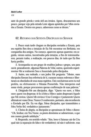 Jakob Lorber
132

saste da grande pérola e serás útil aos irmãos. Agora, descansemos um
pouco, porque vejo pela estrada Leste alguns apóstolos por Mim envia-
dos a Emaús. Dentro em pouco, saberemos como se deram.”



      62. RETORNO DOS SETENTA DISCÍPULOS DO SENHOR

     1. Pouco mais tarde chegam os discípulos enviados a Emaús, pois
seu espírito lhes dera a intuição de Eu Me encontrar em Bethânia, em
companhia dos amigos. No começo, aparecem apenas quarenta; em se-
guida, vieram outros, incentivados pela intuição, a fim de testemunha-
rem, perante todos, a realização, em poucos dias, de tudo que Eu lhes
havia predito.
     2. Acompanha-os um grupo de eruditos judeus e gregos, uns para
ouvir, pessoalmente, algumas Palavras de Vida; outros, querendo experi-
mentar-Me se realmente Sou o Anunciado pelos discípulos.
     3. Assim, sou rodeado, e um judeu Me pergunta: “Mestre, esses
discípulos fizeram boa referência de ti, curaram nossos enfermos e liber-
taram os obsedados de seus maus espíritos. Daí concluirmos seres tu real
profeta, ou efetivamente o Messias Prometido. Não interpretes mal
nossa vinda, porque procuramos apenas confirmação de suas palavras.”
     4. Dirigindo-Me aos discípulos, digo: “Quem vos ouve, a Mim
ouve; quem vos desprezar, tê-lo-á feito a Mim e assim desprezará Aquele
que Me enviou. Quem Me enviou é Uno Comigo e é justamente Quem
afirmais ser vosso Deus. Nunca O conhecestes, portanto, não reconheceis
o Enviado por Ele. Eu vos digo, Meus discípulos, que transmitistes o
Meu Verbo fiel, verdadeira e justamente.”
     5. Cheios de alegria, os discípulos se aproximam de Mim e dizem:
“Oh, Senhor, em Teu Nome, os piores demônios se submeteram, o que
nos causou grande satisfação.”
     6. Respondo, em sentido velado: “Sim, bem vi Satanaz cair do Céu
qual raio (a separação do falso e do verdadeiro); tal não é suficiente, mas
 