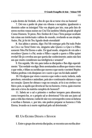 O Grande Evangelho de João – Volume VIII
                                                                       133

a ação dentro da Verdade, a fim de que ela se torne viva no homem!
      7. Dei-vos o poder de pisar em víboras e escorpiões, igualmente o
domínio sobre os inimigos! Não vos alegreis por isto, mas pelo fato de
serem escritos vossos nomes no Céu! Eis também Minha grande alegria!
Como Homem, Te prezo, Pai e Senhor de Céus e Terra porque ocultaste
tais coisas aos intelectuais e sábios do mundo, revelando-as aos simples.
Assim, Pai, já foi do Teu Agrado desde eternidade!
      8. Aos sábios e astutos, digo: Foi-Me entregue pelo Pai todo Poder
no Céu e na Terra! Entre vós, ninguém sabe Quem e o Que é o Filho;
somente Meu Pai Eterno o sabe. De igual modo, ninguém de vós sabe e
reconhece Quem é o Pai, senão o Filho e aquele a quem o Filho quiser
revelar! Ele já o revelou aos que queria dar conhecimento; assim não fará
aos que muito consideram sua inteligência e sensatez!”
      9. Em seguida, Me viro para todos os discípulos e lhes digo especial-
mente: “Em verdade vos digo: Bem-aventurados os olhos que viram e vêem
o que vedes, e felizes os ouvidos que ouvem o que ouvis e ouvistes! Repito:
Muitos profetas e reis desejaram ver e ouvir o que vos foi dado assistir!
      10. Há alguns que vêem e ouvem o que vedes e ouvis; todavia, nada
percebem, entendem e assimilam, pois são e continuarão obtusos e cegos
no coração. Quem for obtuso e cego no coração, sê-lo-á no cérebro e no
físico; pois, se aquilo que deveria ser luz no homem, é treva, quão enorme
não será a treva da matéria completa do homem?!
      11. Sabeis ser o sal o primeiro e melhor tempero para alimentos;
como temperá-los, se o próprio sal se deteriorou? Vós sois um justo sal
para a vida das criaturas; cuidai de não vos corromperdes como os fariseus
e escribas o fizeram, e, por isto, não podem preparar os homens à Vida
Eterna, levando-os à morte espiritual pelo sal deteriorado.”



    63. UM ESCRIBA DESAFIA O SENHOR

    1. Entre o grupo dos setenta discípulos, se encontra um escriba abor-
 