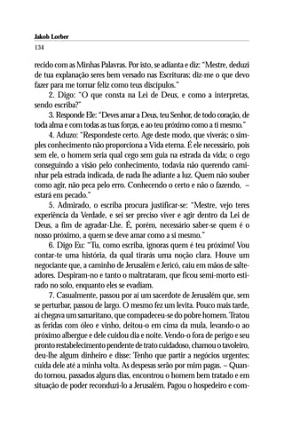 Jakob Lorber
134

recido com as Minhas Palavras. Por isto, se adianta e diz: “Mestre, deduzi
de tua explanação seres bem versado nas Escrituras; diz-me o que devo
fazer para me tornar feliz como teus discípulos.”
     2. Digo: “O que consta na Lei de Deus, e como a interpretas,
sendo escriba?”
     3. Responde Ele: “Deves amar a Deus, teu Senhor, de todo coração, de
toda alma e com todas as tuas forças, e ao teu próximo como a ti mesmo.”
     4. Aduzo: “Respondeste certo. Age deste modo, que viverás; o sim-
ples conhecimento não proporciona a Vida eterna. É ele necessário, pois
sem ele, o homem seria qual cego sem guia na estrada da vida; o cego
conseguindo a visão pelo conhecimento, todavia não querendo cami-
nhar pela estrada indicada, de nada lhe adiante a luz. Quem não souber
como agir, não peca pelo erro. Conhecendo o certo e não o fazendo, –
estará em pecado.”
     5. Admirado, o escriba procura justificar-se: “Mestre, vejo teres
experiência da Verdade, e sei ser preciso viver e agir dentro da Lei de
Deus, a fim de agradar-Lhe. É, porém, necessário saber-se quem é o
nosso próximo, a quem se deve amar como a si mesmo.”
     6. Digo Eu: “Tu, como escriba, ignoras quem é teu próximo! Vou
contar-te uma história, da qual tirarás uma noção clara. Houve um
negociante que, a caminho de Jerusalém e Jericó, caiu em mãos de salte-
adores. Despiram-no e tanto o maltrataram, que ficou semi-morto esti-
rado no solo, enquanto eles se evadiam.
     7. Casualmente, passou por aí um sacerdote de Jerusalém que, sem
se perturbar, passou de largo. O mesmo fez um levita. Pouco mais tarde,
aí chegava um samaritano, que compadeceu-se do pobre homem. Tratou
as feridas com óleo e vinho, deitou-o em cima da mula, levando-o ao
próximo albergue e dele cuidou dia e noite. Vendo-o fora de perigo e seu
pronto restabelecimento pendente de trato cuidadoso, chamou o tavoleiro,
deu-lhe algum dinheiro e disse: Tenho que partir a negócios urgentes;
cuida dele até a minha volta. As despesas serão por mim pagas. – Quan-
do tornou, passados alguns dias, encontrou o homem bem tratado e em
situação de poder reconduzi-lo a Jerusalém. Pagou o hospedeiro e com-
 