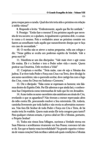 O Grande Evangelho de João – Volume VIII
                                                                        135

prou roupas para o curado. Qual dos três teria sido o próximo em relação
à infeliz vítima?”
      8. Responde o levita: “Evidentemente, aquele que lhe fez caridade.”
      9. Prossigo: “Então faze o mesmo! É teu próximo aquele que neces-
sita de teu socorro; se o ajudares, és igualmente o próximo dele, e o amas-
te como a ti mesmo. Pois o verdadeiro amor ao próximo consiste em
fazeres ao semelhante tudo aquilo que razoavelmente desejas que te faça
em caso de necessidade.”
      10. O escriba não se atreve a outras perguntas, volta aos colegas e
diz: “Nesse galileu se oculta um poderoso espírito da Verdade. Vale a
pena ouvi-lo!”
      11. Manifesta-se um dos discípulos: “Vale mais viver e agir como
Ele ensina. Ele é o Senhor e tem o Poder sobre vida e morte. Quem
praticar sua Doutrina, Dele receberá a Vida!”
      12. Conjetura o escriba: “Terás razão, caso ele seja o Messias dos
judeus. E se tiver todo Poder e Força nos Céus e na Terra, deve divulgá-lo
aos sumo-sacerdotes; não o querendo aceitar, deve castigá-los com o fogo
dos Céus, como fez Deus em Sodoma e Gomorra.”
      13. Diz o discípulo: “Falas como se expressam os homens; nós fala-
mos dentro do Espírito Dele. Por Ele sabemos o que ainda fará, e conhece-
mos Sua Onipotência como testemunhas de tudo que fez em Jerusalém.
      14. Acaso todos os sumo-sacerdotes não assistiram aos sinais do Céu,
revelando o que os aguardava?! Não tiveram a menor repercussão além
do ódio contra Ele, procurando resolver o Seu extermínio. Ele, todavia,
caminha livremente por toda Judéia e não receia os adversários numero-
sos. Não fora Ele Senhor de todo Poder e Força em Céu e Terra, de há
muito teria Se evadido. Quem mais senão Ele teria coragem para tanto?!
Para qualquer criatura sensata, é prova cabal ser Ele o Messias, portanto,
o Próprio Senhor!
      15. Todos nós vimos Seus Milagres, ouvimos a Verdade eterna em
Suas Palavras e acreditamos vivamente em Sua Pessoa; convosco tal não
se dá. Em que se baseia vossa incredulidade? Na grande cegueira e teimo-
sia de vossos corações! Sois escribas e sabeis sob quais condições o Messias
 