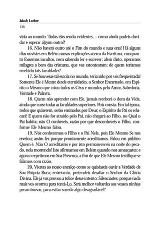 Jakob Lorber
136

viria ao mundo. Todas elas sendo evidentes, – como ainda podeis duvi-
dar e esperar algum outro?!
      16. Não haverá outro até o Fim do mundo e suas eras! Há alguns
dias ouvistes em Belém nossas explicações acerca da Escritura, conquan-
to fôssemos incultos, nem sabendo ler e escrever; além disto, operamos
milagres a bem das criaturas, que vos estontearam; de quem teríamos
recebido tais faculdades?
      17. Se houvesse tal escola no mundo, teria sido por vós freqüentada!
Somente Ele é Mestre desde eternidades, o Senhor Encarnado, em Espí-
rito o Mesmo que criou todos os Céus e mundos pelo Amor, Sabedoria,
Vontade e Palavra.
      18. Quem não aprender com Ele, jamais receberá o dom da Vida,
ainda que curse todas as faculdades superiores. Pois consta: Em tal época,
todos que quiserem, serão ensinados por Deus; o Espírito do Pai os edu-
cará! E quem não for atraído pelo Pai, não chegará ao Filho, no Qual o
Pai habita; não O conheceis, razão por que desconheceis o Filho, con-
forme Ele Mesmo falou.
      19. Nós conhecemos o Filho e o Pai Nele, pois Ele Mesmo Se nos
revelou; assim fez porque prontamente acreditamos. Falou em público
Quem é. Não O acreditastes e por isto permanecereis na noite do peca-
do, nela morrendo! Isto afirmamos em Belém quando nos ameaçastes; e
agora o repetimos em Sua Presença, a fim de que Ele Mesmo testifique se
falamos com razão.
      20. Viestes ao nosso encalço como se quisésseis ouvir a Verdade de
Sua Própria Boca; entretanto, pretendeis desafiar o Senhor da Glória
Divina. Ele já vos provou a tolice desse intento. Silenciastes, porque nada
mais vos ocorreu para tentá-Lo. Será melhor voltardes aos vossos ninhos
pecaminosos, para evitar suceda algo desagradável!”
 