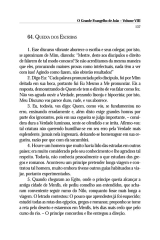 O Grande Evangelho de João – Volume VIII
                                                                        137

     64. QUEIXA DOS ESCRIBAS

      1. Esse discurso vibrante aborrece o escriba e seus colegas; por isto,
se aproximam de Mim, dizendo: “Mestre, deste aos discípulos o direito
de falarem de tal modo conosco? Se não acreditamos da mesma maneira
que eles, procurando maiores provas como intelectuais, nada têm a ver
com isso! Agindo como fazem, não obterão resultados!”
      2. Digo Eu: “Cada palavra pronunciada pelo discípulo, foi por Mim
deitada em sua boca, portanto fui Eu Mesmo a Me pronunciar. Eis a
resposta, demonstrando de Quem ele tem o direito de vos falar como fez.
Não vos agrada ouvir a Verdade, prezando lisonja e hipocrisia; por isto,
Meu Discurso vos parece duro, rude, e vos aborrece.
      3. Eu, todavia, vos digo: Quem, como vós, se fundamentou no
erro, ensinando erradamente e, além disto exige grandes honras por
parte dos ignorantes, pois em sua cegueira se julga importante, – consi-
dera dura a Verdade luminosa, sente-se ofendido e se irrita. Afirmo-vos:
tal criatura não querendo humilhar-se em seu erro pela Verdade mais
esplendente, jamais nela ingressará, deixando-se homenagear em sua ce-
gueira, razão por que com ela sucumbirá.
      4. Houve um homem que muito havia lido das estradas em outros
países; era muito considerado pelo seu conhecimento e lhe agradava tal
respeito. Todavia, não conhecia pessoalmente o que estudara dos gre-
gos e romanos. Aconteceu um príncipe pretender longa viagem e con-
tratou tal homem, muito embora tivesse outros guias habituados a via-
jar, portanto experimentados.
      5. Quando chegaram ao Egito, onde o príncipe queria alcançar a
antiga cidade de Menfis, ele pediu conselho aos entendidos, que acha-
ram conveniente seguir rumo do Nilo, conquanto fosse mais longa a
viagem. O letrado contestou: O pouco que aprendestes já foi esquecido;
estudei todas as rotas dos egípcios, gregos e romanos; proponho se tome
a reta pelo deserto e estaremos em Menfis, três dias mais cedo que pelo
curso do rio. – O príncipe concordou e lhe entregou a direção.
 