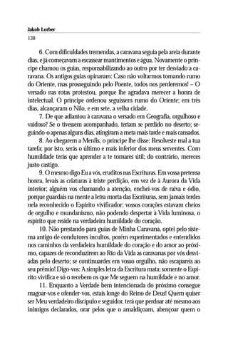 Jakob Lorber
138

     6. Com dificuldades tremendas, a caravana seguia pela areia durante
dias, e já começavam a escassear mantimentos e água. Novamente o prín-
cipe chamou os guias, responsabilizando ao outro por ter desviado a ca-
ravana. Os antigos guias opinaram: Caso não voltarmos tomando rumo
do Oriente, mas prosseguindo pelo Poente, todos nos perderemos! – O
versado nas rotas protestou, porque lhe agradava merecer a honra de
intelectual. O príncipe ordenou seguissem rumo do Oriente; em três
dias, alcançaram o Nilo, e em sete, a velha cidade.
     7. De que adiantou à caravana o versado em Geografia, orgulhoso e
vaidoso? Se o tivessem acompanhado, teriam se perdido no deserto; se-
guindo-o apenas alguns dias, atingiram a meta mais tarde e mais cansados.
     8. Ao chegarem a Menfis, o príncipe lhe disse: Resolveste mal a tua
tarefa; por isto, serás o último e mais inferior dos meus serventes. Com
humildade terás que aprender a te tornares útil; do contrário, mereces
justo castigo.
     9. O mesmo digo Eu a vós, eruditos nas Escrituras. Em vossa pretensa
honra, levais as criaturas à triste perdição, em vez de à Aurora da Vida
interior; alguém vos chamando a atenção, enchei-vos de raiva e ódio,
porque guardais na mente a letra morta das Escrituras, sem jamais terdes
nela reconhecido o Espírito vivificador; vossos corações estavam cheios
de orgulho e mundanismo, não podendo despertar à Vida luminosa, o
espírito que reside na verdadeira humildade do coração.
     10. Não prestando para guias de Minha Caravana, optei pelo siste-
ma antigo de condutores incultos, porém experimentados e entendidos
nos caminhos da verdadeira humildade do coração e do amor ao próxi-
mo, capazes de reconduzirem ao Rio da Vida as caravanas por vós desvi-
adas pelo deserto; se continuardes em vosso orgulho, não escapareis ao
seu prêmio! Digo-vos: A simples letra da Escritura mata; somente o Espí-
rito vivifica e só o recebem os que Me seguem na humildade e no amor.
     11. Enquanto a Verdade bem intencionada do próximo consegue
magoar-vos e ofender-vos, estais longe do Reino de Deus! Quem quiser
ser Meu verdadeiro discípulo e seguidor, terá que perdoar até mesmo aos
inimigos declarados, orar pelos que o amaldiçoam, abençoar quem o
 