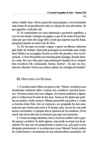 O Grande Evangelho de João – Volume VIII
                                                                       139

odeia e maldiz, fazer o Bem a quem lhe causa prejuízo, e terá acumulado
mais brasas de arrependimento sobre as cabeças de seus adversários, do
que pagando o mal pelo mal.
      12. Se continuardes em vossa obstinação e pertinácia orgulhosa, a
Luz vos será tirada e entregue aos pagãos, o que de há muito foi previsto,
razão por que estais sob o jugo deles, tendo que suportar suas leis duras,
porquanto pisastes as suaves Leis de Deus.
      13. Eu vim para vos reunir e erguer, e quero vos libertar realmente
pelo Poder da Verdade. Querendo prosseguir na escravidão auto-criada,
darei Minha Luz aos pagãos; ficareis na noite dos pecados e eles vos do-
minarão. A Terra Prometida será triturada pelos inimigos, ficando deser-
ta e vazia. Isto vos é dito para vossa orientação! Quando tal se cumprir,
ireis reconhecer-Me, exclamando: Senhor, Senhor! – Eu não vos reco-
nhecerei, dizendo: Nunca vos conheci; afastai-vos, inimigos da Verdade!”



    65. HIPOCRISIA DOS ESCRIBAS

      1. O escriba orador reflete um pouco e diz: “Mestre, reconheço seres
doutrinador realmente sábio e ensinas sem considerar conceitos huma-
nos. Ouvimos muitos dos teus milagres, até mesmo assistimos a alguns,
pois te conhecemos há mais de dez anos. Nunca se fez alusão que pode-
rias ser profeta, muito menos o Messias prometido aos judeus e a todos
os homens desta Terra. Isto só começou a ser propalado há dois anos,
razão por que viemos para ouvir a Ti mesmo, pois, em teu lar, eras tudo
menos conversador e o próprio José se queixava de teu mutismo. Deves
convir não terem sido más as intenções que aqui nos trouxeram.
      2. Consta na antiga sabedoria, dever o homem analisar tudo e guar-
dar apenas o aceitável. Se assim agimos, acaso pode-se acusar-nos de pe-
cadores? Por que não nos proporcionas a mesma Luz, pela qual os teus
discípulos prontamente te reconheceram como Messias? Somos pobres
de conhecimento e necessitamos de um misericordioso samaritano, tal-
 