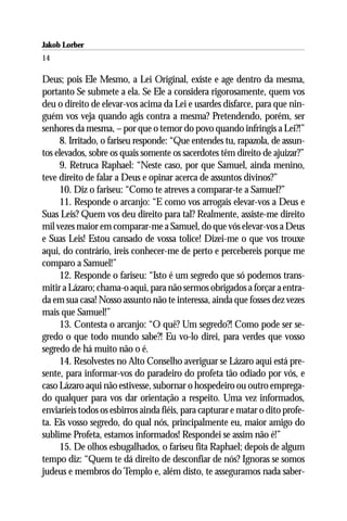 Jakob Lorber
14

Deus; pois Ele Mesmo, a Lei Original, existe e age dentro da mesma,
portanto Se submete a ela. Se Ele a considera rigorosamente, quem vos
deu o direito de elevar-vos acima da Lei e usardes disfarce, para que nin-
guém vos veja quando agis contra a mesma? Pretendendo, porém, ser
senhores da mesma, – por que o temor do povo quando infringis a Lei?!”
     8. Irritado, o fariseu responde: “Que entendes tu, rapazola, de assun-
tos elevados, sobre os quais somente os sacerdotes têm direito de ajuizar?”
     9. Retruca Raphael: “Neste caso, por que Samuel, ainda menino,
teve direito de falar a Deus e opinar acerca de assuntos divinos?”
     10. Diz o fariseu: “Como te atreves a comparar-te a Samuel?”
     11. Responde o arcanjo: “E como vos arrogais elevar-vos a Deus e
Suas Leis? Quem vos deu direito para tal? Realmente, assiste-me direito
mil vezes maior em comparar-me a Samuel, do que vós elevar-vos a Deus
e Suas Leis! Estou cansado de vossa tolice! Dizei-me o que vos trouxe
aqui, do contrário, ireis conhecer-me de perto e percebereis porque me
comparo a Samuel!”
     12. Responde o fariseu: “Isto é um segredo que só podemos trans-
mitir a Lázaro; chama-o aqui, para não sermos obrigados a forçar a entra-
da em sua casa! Nosso assunto não te interessa, ainda que fosses dez vezes
mais que Samuel!”
     13. Contesta o arcanjo: “O quê? Um segredo?! Como pode ser se-
gredo o que todo mundo sabe?! Eu vo-lo direi, para verdes que vosso
segredo de há muito não o é.
     14. Resolvestes no Alto Conselho averiguar se Lázaro aqui está pre-
sente, para informar-vos do paradeiro do profeta tão odiado por vós, e
caso Lázaro aqui não estivesse, subornar o hospedeiro ou outro emprega-
do qualquer para vos dar orientação a respeito. Uma vez informados,
enviaríeis todos os esbirros ainda fiéis, para capturar e matar o dito profe-
ta. Eis vosso segredo, do qual nós, principalmente eu, maior amigo do
sublime Profeta, estamos informados! Respondei se assim não é!”
     15. De olhos esbugalhados, o fariseu fita Raphael; depois de algum
tempo diz: “Quem te dá direito de desconfiar de nós? Ignoras se somos
judeus e membros do Templo e, além disto, te asseguramos nada saber-
 
