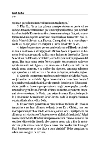 Jakob Lorber
140

vez mais que o homem mencionado em tua história.”
     3. Digo Eu: “Se as tuas palavras correspondessem ao que te vai no
coração, terias encontrado mais que um simples samaritano, para a cura de
tua alma abatida! Enquanto sentires diversamente do que falas, não encon-
trarás em Mim o suposto samaritano misericordioso. Demonstrei-vos, to-
davia, Misericórdia com estas Palavras. Caso queirais – tu e teus colegas –
aceitá-las, no que jamais vos obrigarei, a Luz se fará dentro de vós.
     4. Sei perfeitamente ser por vós conhecido como FiIho do carpintei-
ro José e confessaste a divulgação de Minhas Ações, impossíveis ao ho-
mem. Se tivesses procurado na Escritura, facilmente descobririas Quem
Se ocultava no Filho do carpinteiro, como fizeram muitos pagãos em tal
época. Tua casta nunca assim fez e se alguém vos procurava esclarecer
oportunamente, não ligastes, mas ameaçastes a todos; em parte era Eu
taxado como demente, e na melhor das hipóteses, um mago talentoso
que aprendera sua arte secreta, a fim de se enriquecer junto dos pagãos.
     5. Quando intimamente recebestes informações de Minha Pessoa,
conjeturastes com maldade: Agora descobrimos a trama desse homem!
Seu pai descendia da linha de David e quando descobriu no filho capaci-
dades ocultistas, fez com que aprendesse a magia que os pagãos conside-
ravam de origem divina. Fazendo amizade com estes, certamente procu-
rará elevar-se ao trono de David, para exterminar-nos. É preciso impedi-
lo a todo transe. Se realmente for o Christo, nada O atingirá e teremos
oportunidades de acreditar Nele.
     6. Eis os vossos pensamentos mais íntimos, inclusive de todos os
templários e nenhum alimenta o desejo de ser Eu o Christo, mas que
morra para sempre! Esse sendo vosso desejo mais forte – qual poderia Eu
alimentar em relação a vós?! Acaso mereceis a Minha Misericórdia? Julgai
vós mesmos! Minha Bondade ultrapassa o melhor coração humano! Eu
vos faço Misericórdia dizendo abertamente como sois, a fim de emen-
dar-vos, pois ainda é tempo! Qual é vossa misericórdia para Comigo?
Falai honestamente se não disse a pura Verdade!” Todos arregalam os
olhos, sem coragem de retrucar.
 