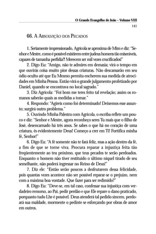 O Grande Evangelho de João – Volume VIII
                                                                        141

     66. A ABSOLVIÇÃO DOS PECADOS

     1. Seriamente impressionado, Agrícola se aproxima de Mim e diz: “Se-
nhor e Mestre, como é possível existirem entre judeus homens tão miseráveis,
capazes de tamanha perfídia?! Merecem ser mil vezes crucificados!”
     2. Digo Eu: “Amigo, não te admires em demasia; virá o tempo em
que ouvirás coisa muito pior dessas criaturas. Não descansarão em seu
ódio oculto até que Eu Mesmo permita encherem sua medida de atroci-
dades em Minha Pessoa. Então virá o grande julgamento profetizado por
Daniel, quando se encontrava no local sagrado.”
     3. Diz Agrícola: “Foi bom me teres feito tal revelação; assim os ro-
manos saberão quais as medidas a tomar.”
     4. Respondo: “Agireis como foi determinado! Deixemos esse assun-
to; surgirá outro problema.”
     5. Ouvindo Minha Palestra com Agrícola, o escriba reflete um pou-
co e diz: “Senhor e Mestre, agora reconheço seres Tu mais que o filho de
José, desencarnado há três anos. Se sabes o que há no coração de uma
criatura, és evidentemente Deus! Começo a crer em Ti! Fortifica minha
fé, Senhor!”
     6. Digo Eu: “A fé somente não te fará feliz, mas a ação dentro da fé,
a fim de que se torne viva. Procura reparar a injustiça feita tão
freqüentemente ao teu próximo, que teus pecados te serão perdoados.
Enquanto o homem não tiver restituído o último níquel tirado de seu
semelhante, não poderá ingressar no Reino de Deus!”
     7. Diz ele: “Então serão poucos a desfrutarem dessa felicidade,
pois quantas vezes acontece não ser possível reparar-se o prejuízo, nem
com a máxima boa vontade. Que fazer para ser redimido?”
     8. Digo Eu: “Deve-se, em tal caso, confessar sua injustiça com ver-
dadeiro remorso, ao Pai, pedir perdão e que Ele repare o dano praticado,
porquanto tudo Lhe é possível. Deus atenderá tal pedido sincero, perdo-
ará sua maldade, mormente o pedinte se esforçando por obras de amor
em outros.
 
