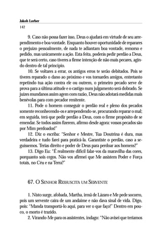 Jakob Lorber
142

     9. Caso não possa fazer isso, Deus o ajudará em virtude de seu arre-
pendimento e boa vontade. Enquanto houver oportunidade de reparares
o prejuízo pessoalmente, de nada te adiantam boa vontade, remorso e
pedido, mas unicamente a ação. Esta feita, poderás pedir perdão a Deus,
que te será certo, caso tiveres a firme intenção de não mais pecares, agin-
do dentro de tal princípio.
     10. Se voltares a errar, os antigos erros te serão debitados. Pois se
tiveres reparado o dano ao próximo e vos tornardes amigos, entretanto
repetindo tua ação contra ele ou outrem, o primeiro pecado serve de
prova para a última atitude e o castigo num julgamento será dobrado. Se
juízes mundanos assim agem com razão, Deus não adotará medidas mais
benévolas para com pecador renitente.
     11. Pode o homem conseguir o perdão real e pleno dos pecados
somente reconhecendo-os e arrependendo-se, procurando reparar o mal;
em seguida, terá que pedir perdão a Deus, com o firme propósito de se
emendar. Se todos assim fizerem, afirmo desde agora: vossos pecados são
por Mim perdoados!”
     12. Diz o escriba: “Senhor e Mestre, Tua Doutrina é dura, mas
verdadeira e tudo farei para praticá-la. Garantiste o perdão, caso a se-
guíssemos. Terias direito e poder de Deus para perdoar aos homens?”
     13. Digo Eu: “É realmente difícil falar-vos da maravilha das cores,
porquanto sois cegos. Não vos afirmei que Me assistem Poder e Força
totais, no Céu e na Terra?”



      67. O SENHOR RESSUSCITA UM SERVENTE

     1. Nisto surge, afobada, Martha, irmã de Lázaro e Me pede socorro,
pois um servente caíra de um andaime e não dava sinal de vida. Digo,
pois: “Manda transportá-lo aqui, para ver o que faço!” Dentro em pou-
co, o morto é trazido.
     2. Virando-Me para os assistentes, indago: “Não avisei que teríamos
 