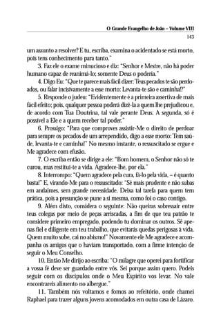 O Grande Evangelho de João – Volume VIII
                                                                         143

um assunto a resolver? E tu, escriba, examina o acidentado se está morto,
pois tens conhecimento para tanto.”
      3. Faz ele o exame minucioso e diz: “Senhor e Mestre, não há poder
humano capaz de reanimá-lo; somente Deus o poderia.”
      4. Digo Eu: “Que te parece mais fácil dizer: Teus pecados te são perdo-
ados, ou falar incisivamente a esse morto: Levanta-te são e caminha!?”
      5. Responde o judeu: “Evidentemente é a primeira assertiva de mais
fácil efeito; pois, qualquer pessoa poderá dizê-la a quem lhe prejudicou e,
de acordo com Tua Doutrina, tal vale perante Deus. A segunda, só é
possível a Ele e a quem receber tal poder.”
      6. Prossigo: “Para que comproves assistir-Me o direito de perdoar
para sempre os pecados de um arrependido, digo a esse morto: Tem saú-
de, levanta-te e caminha!” No mesmo instante, o ressuscitado se ergue e
Me agradece com efusão.
      7. O escriba então se dirige a ele: “Bom homem, o Senhor não só te
curou, mas restitui-te a vida. Agradece-lhe, por ela.”
      8. Interrompo: “Quem agradece pela cura, fá-lo pela vida, – é quanto
basta!” E, virando-Me para o ressuscitado: “Sê mais prudente e não subas
em andaimes, sem grande necessidade. Deixa tal tarefa para quem tem
prática, pois a presunção se pune a si mesma, como foi o caso contigo.
      9. Além disto, considera o seguinte: Não queiras sobressair entre
teus colegas por meio de peças arriscadas, a fim de que teu patrão te
considere primeiro empregado, podendo tu dominar os outros. Sê ape-
nas fiel e diligente em teu trabalho, que evitarás quedas perigosas à vida.
Quem muito sobe, cai no abismo!” Novamente ele Me agradece e acom-
panha os amigos que o haviam transportado, com a firme intenção de
seguir o Meu Conselho.
      10. Então Me dirijo ao escriba: “O milagre que operei para fortificar
a vossa fé deve ser guardado entre vós. Sei porque assim quero. Podeis
seguir com os discípulos onde o Meu Espírito vos levar. No vale
encontrareis alimento no albergue.”
      11. Também nós voltamos e fomos ao refeitório, onde chamei
Raphael para trazer alguns jovens acomodados em outra casa de Lázaro.
 