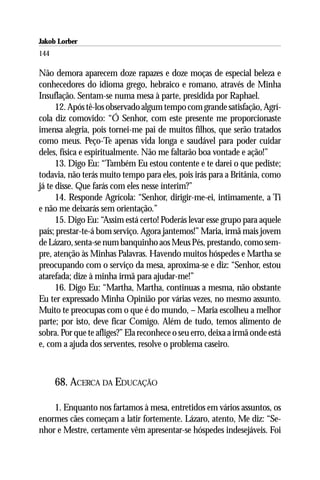 Jakob Lorber
144

Não demora aparecem doze rapazes e doze moças de especial beleza e
conhecedores do idioma grego, hebraico e romano, através de Minha
Insuflação. Sentam-se numa mesa à parte, presidida por Raphael.
      12. Após tê-los observado algum tempo com grande satisfação, Agrí-
cola diz comovido: “Ó Senhor, com este presente me proporcionaste
imensa alegria, pois tornei-me pai de muitos filhos, que serão tratados
como meus. Peço-Te apenas vida longa e saudável para poder cuidar
deles, física e espiritualmente. Não me faltarão boa vontade e ação!”
      13. Digo Eu: “Também Eu estou contente e te darei o que pediste;
todavia, não terás muito tempo para eles, pois irás para a Britânia, como
já te disse. Que farás com eles nesse ínterim?”
      14. Responde Agrícola: “Senhor, dirigir-me-ei, intimamente, a Ti
e não me deixarás sem orientação.”
      15. Digo Eu: “Assim está certo! Poderás levar esse grupo para aquele
país; prestar-te-á bom serviço. Agora jantemos!” Maria, irmã mais jovem
de Lázaro, senta-se num banquinho aos Meus Pés, prestando, como sem-
pre, atenção às Minhas Palavras. Havendo muitos hóspedes e Martha se
preocupando com o serviço da mesa, aproxima-se e diz: “Senhor, estou
atarefada; dize à minha irmã para ajudar-me!”
      16. Digo Eu: “Martha, Martha, continuas a mesma, não obstante
Eu ter expressado Minha Opinião por várias vezes, no mesmo assunto.
Muito te preocupas com o que é do mundo, – Maria escolheu a melhor
parte; por isto, deve ficar Comigo. Além de tudo, temos alimento de
sobra. Por que te afliges?” Ela reconhece o seu erro, deixa a irmã onde está
e, com a ajuda dos serventes, resolve o problema caseiro.



      68. ACERCA DA EDUCAÇÃO

    1. Enquanto nos fartamos à mesa, entretidos em vários assuntos, os
enormes cães começam a latir fortemente. Lázaro, atento, Me diz: “Se-
nhor e Mestre, certamente vêm apresentar-se hóspedes indesejáveis. Foi
 