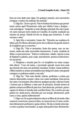 O Grande Evangelho de João – Volume VIII
                                                                       145

bom me teres dado esses vigias. De qualquer maneira, será conveniente
averiguar o motivo da exaltação dos animais.”
      2. Digo Eu: “Já sei o que há. Não te lembras dos fariseus que pernoi-
taram ontem aqui? Prometeram voltar por Minha Causa e desejam –
com mais alguns – hospedar-se neste albergue principal. Isto não é possí-
vel, tanto mais por terem estado no Conselho, de manhã, mudando sua
maneira de pensar. Manda levá-los ao abrigo para forasteiros. À noite
veremos o resto.”
      3. Após feito o necessário, Lázaro diz: “Estranho sua mudança de
idéias; pois Tu Mesmo afirmaste serem eles os últimos do grande número
de templários que se converteu.”
      4. Digo Eu: “Não te atemorizes. Serão dos nossos, mas, no mo-
mento, ainda não estão convertidos inteiramente. À noite, mudarão de
idéias e os procuraremos.” Todos se conformam, calados. Apenas à mesa
de Raphael se palestra, pois o anjo, amavelmente, prestava esclarecimen-
tos aos jovens.
      5. Dirigimos a atenção para lá e os templários em nossa compa-
nhia dizem: “Com tal ensino, a juventude aprende numa hora mais
que durante dez anos com professor mundano. Senhor, nossas mulheres
e filhos também se acham acomodados num abrigo de Lázaro; seria grande
vantagem se pudessem assistir a essa aula.”
      6. Digo Eu: “Não resta dúvida; todavia, perderiam o ensino por
estarem abarrotados coração e alma com coisas mundanas. Esses jovens
são castos e incorruptos; desconhecem qualquer pecado, sofreram muito
e tiveram que se habituar a toda sorte de privações, ficando isentos de
paixões comuns aos filhos de pais ricos. Suas almas são, portanto, puras e
capazes de deixar-se inundar pela centelha divina. Eis o motivo por que
podem ser, ainda jovens, educados por um arcanjo, diretamente; prole
como a vossa, apenas indiretamente!
      7. Digo-vos: Se os pais soubessem educar os filhos de tal modo a lhes
conservar a inocência e pureza d’alma, ao menos até aos 14 anos, recebe-
riam diretamente professores e guias celestes. Tal não se dando nesta épo-
ca entre os judeus conceituados, os anjos nada podem fazer diretamente.
 