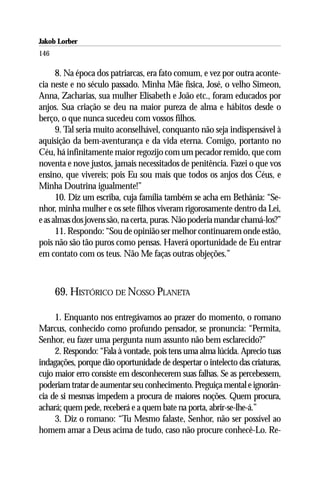 Jakob Lorber
146

      8. Na época dos patriarcas, era fato comum, e vez por outra aconte-
cia neste e no século passado. Minha Mãe física, José, o velho Simeon,
Anna, Zacharias, sua mulher Elisabeth e João etc., foram educados por
anjos. Sua criação se deu na maior pureza de alma e hábitos desde o
berço, o que nunca sucedeu com vossos filhos.
      9. Tal seria muito aconselhável, conquanto não seja indispensável à
aquisição da bem-aventurança e da vida eterna. Comigo, portanto no
Céu, há infinitamente maior regozijo com um pecador remido, que com
noventa e nove justos, jamais necessitados de penitência. Fazei o que vos
ensino, que vivereis; pois Eu sou mais que todos os anjos dos Céus, e
Minha Doutrina igualmente!”
      10. Diz um escriba, cuja família também se acha em Bethânia: “Se-
nhor, minha mulher e os sete filhos viveram rigorosamente dentro da Lei,
e as almas dos jovens são, na certa, puras. Não poderia mandar chamá-los?”
      11. Respondo: “Sou de opinião ser melhor continuarem onde estão,
pois não são tão puros como pensas. Haverá oportunidade de Eu entrar
em contato com os teus. Não Me faças outras objeções.”



      69. HISTÓRICO DE NOSSO PLANETA

     1. Enquanto nos entregávamos ao prazer do momento, o romano
Marcus, conhecido como profundo pensador, se pronuncia: “Permita,
Senhor, eu fazer uma pergunta num assunto não bem esclarecido?”
     2. Respondo: “Fala à vontade, pois tens uma alma lúcida. Aprecio tuas
indagações, porque dão oportunidade de despertar o intelecto das criaturas,
cujo maior erro consiste em desconhecerem suas falhas. Se as percebessem,
poderiam tratar de aumentar seu conhecimento. Preguiça mental e ignorân-
cia de si mesmas impedem a procura de maiores noções. Quem procura,
achará; quem pede, receberá e a quem bate na porta, abrir-se-lhe-á.”
     3. Diz o romano: “Tu Mesmo falaste, Senhor, não ser possível ao
homem amar a Deus acima de tudo, caso não procure conhecê-Lo. Re-
 