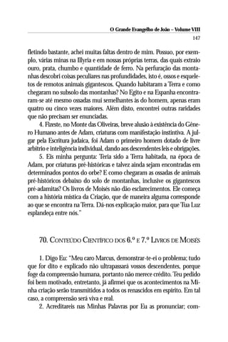 O Grande Evangelho de João – Volume VIII
                                                                         147

fletindo bastante, achei muitas faltas dentro de mim. Possuo, por exem-
plo, várias minas na Illyria e em nossas próprias terras, das quais extraio
ouro, prata, chumbo e quantidade de ferro. Na perfuração das monta-
nhas descobri coisas peculiares nas profundidades, isto é, ossos e esquele-
tos de remotos animais gigantescos. Quando habitaram a Terra e como
chegaram no subsolo das montanhas? No Egito e na Espanha encontra-
ram-se até mesmo ossadas mui semelhantes às do homem, apenas eram
quatro ou cinco vezes maiores. Além disto, encontrei outras raridades
que não precisam ser enunciadas.
      4. Fizeste, no Monte das Oliveiras, breve alusão à existência do Gêne-
ro Humano antes de Adam, criaturas com manifestação instintiva. A jul-
gar pela Escritura judaica, foi Adam o primeiro homem dotado de livre
arbítrio e inteligência individual, dando aos descendentes leis e obrigações.
      5. Eis minha pergunta: Teria sido a Terra habitada, na época de
Adam, por criaturas pré-históricas e talvez ainda sejam encontradas em
determinados pontos do orbe? E como chegaram as ossadas de animais
pré-históricos debaixo do solo de montanhas, inclusive os gigantescos
pré-adamitas? Os livros de Moisés não dão esclarecimentos. Ele começa
com a história mística da Criação, que de maneira alguma corresponde
ao que se encontra na Terra. Dá-nos explicação maior, para que Tua Luz
esplandeça entre nós.”



     70. CONTEÚDO CIENTÍFICO DOS 6.º E 7.º LIVROS DE MOISÉS

     1. Digo Eu: “Meu caro Marcus, demonstrar-te-ei o problema; tudo
que for dito e explicado não ultrapassará vossos descendentes, porque
foge da compreensão humana, portanto não merece crédito. Teu pedido
foi bem motivado, entretanto, já afirmei que os acontecimentos na Mi-
nha criação serão transmitidos a todos os renascidos em espírito. Em tal
caso, a compreensão será viva e real.
     2. Acreditareis nas Minhas Palavras por Eu as pronunciar; com-
 
