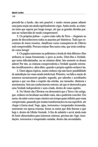 Jakob Lorber
148

preendê-las a fundo, não será possível, e muito menos passar adiante
uma justa noção aos ainda espiritualmente cegos. Assim sendo, as criatu-
ras terão que esperar por longo tempo, até que as grandes dúvidas pos-
sam ser esclarecidas de modo compreensível.
     3. Os próprios judeus – o povo mais culto da Terra – chegaram ao
ponto de desconhecerem todos os assuntos pré-históricos. Tudo que en-
contram de restos remotos, classificam como conseqüência do Dilúvio
mal compreendido. Procura ensinar-lhes outra coisa, que serás condena-
do como herege!
     4. Os pagãos sustentam no politeísmo a lenda de dois dilúvios e lhes
atribuem as causas fenomenais; o povo as aceita. Dizei-lhes a Verdade,
que sereis ridicularizados, ou no mínimo dirão: Isto somente os deuses
sabem! Por isto, as criaturas compreenderão a Verdade quando orienta-
das cientificamente e, além disto, quando o próprio espírito esclarecê-las.
     5. Darei alguns tópicos, muito embora veja não haver possibilidade
de assimilação em vosso estado intelectual. Primeiro, vos falta a noção de
números excessivamente grandes; segundo, por saberdes e acreditardes
apenas o que vos disse a respeito das estrelas, seu tamanho, distância e
movimentos. Será um conhecimento externo, até que se desenvolva para
uma Verdade independente e auto-criada, dentro de vosso espírito.
     6. No Monte das Oliveiras vos demonstrei que a Terra é tão antiga,
que, embora vos facultasse sua idade exata, não a poderíeis conceber. Em
suma, ela existe como corpo cósmico um tempo quase infinito para vossa
compreensão, passando por muitas transformações em sua superfície, até
chegar à forma atual. Fogo, água, terremotos e tempestades tremendas,
mormente em épocas remotas, foram os meios que dela fizeram o que
hoje é, dentro da Minha Vontade. A fim de subsistir e servir ainda mais
de fonte alimentadora para inúmeras criaturas, precisos são: fogo, inun-
dações, terremotos e tempestades variadas, dentro das necessidades.
 
