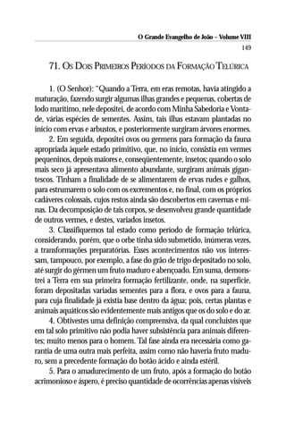 O Grande Evangelho de João – Volume VIII
                                                                       149

    71. OS DOIS PRIMEIROS PERÍODOS DA FORMAÇÃO TELÚRICA

      1. (O Senhor): “Quando a Terra, em eras remotas, havia atingido a
maturação, fazendo surgir algumas ilhas grandes e pequenas, cobertas de
lodo marítimo, nele depositei, de acordo com Minha Sabedoria e Vonta-
de, várias espécies de sementes. Assim, tais ilhas estavam plantadas no
início com ervas e arbustos, e posteriormente surgiram árvores enormes.
      2. Em seguida, depositei ovos ou germens para formação da fauna
apropriada àquele estado primitivo, que, no início, consistia em vermes
pequeninos, depois maiores e, conseqüentemente, insetos; quando o solo
mais seco já apresentava alimento abundante, surgiram animais gigan-
tescos. Tinham a finalidade de se alimentarem de ervas rudes e galhos,
para estrumarem o solo com os excrementos e, no final, com os próprios
cadáveres colossais, cujos restos ainda são descobertos em cavernas e mi-
nas. Da decomposição de tais corpos, se desenvolveu grande quantidade
de outros vermes, e destes, variados insetos.
      3. Classifiquemos tal estado como período de formação telúrica,
considerando, porém, que o orbe tinha sido submetido, inúmeras vezes,
a transformações preparatórias. Esses acontecimentos não vos interes-
sam, tampouco, por exemplo, a fase do grão de trigo depositado no solo,
até surgir do gérmen um fruto maduro e abençoado. Em suma, demons-
trei a Terra em sua primeira formação fertilizante, onde, na superfície,
foram depositadas variadas sementes para a flora, e ovos para a fauna,
para cuja finalidade já existia base dentro da água; pois, certas plantas e
animais aquáticos são evidentemente mais antigos que os do solo e do ar.
      4. Obtivestes uma definição compreensiva, da qual concluístes que
em tal solo primitivo não podia haver subsistência para animais diferen-
tes; muito menos para o homem. Tal fase ainda era necessária como ga-
rantia de uma outra mais perfeita, assim como não haveria fruto madu-
ro, sem a precedente formação do botão ácido e ainda estéril.
      5. Para o amadurecimento de um fruto, após a formação do botão
acrimonioso e áspero, é preciso quantidade de ocorrências apenas visíveis
 