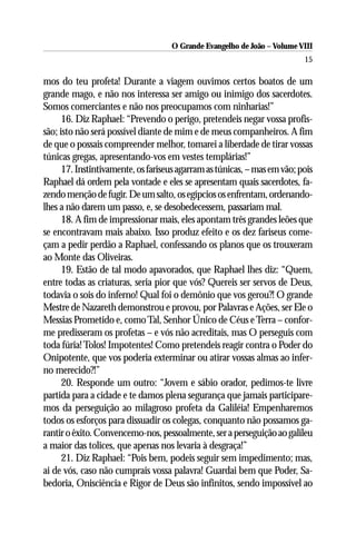 O Grande Evangelho de João – Volume VIII
                                                                          15

mos do teu profeta! Durante a viagem ouvimos certos boatos de um
grande mago, e não nos interessa ser amigo ou inimigo dos sacerdotes.
Somos comerciantes e não nos preocupamos com ninharias!”
      16. Diz Raphael: “Prevendo o perigo, pretendeis negar vossa profis-
são; isto não será possível diante de mim e de meus companheiros. A fim
de que o possais compreender melhor, tomarei a liberdade de tirar vossas
túnicas gregas, apresentando-vos em vestes templárias!”
      17. Instintivamente, os fariseus agarram as túnicas, – mas em vão; pois
Raphael dá ordem pela vontade e eles se apresentam quais sacerdotes, fa-
zendo menção de fugir. De um salto, os egípcios os enfrentam, ordenando-
lhes a não darem um passo, e, se desobedecessem, passariam mal.
      18. A fim de impressionar mais, eles apontam três grandes leões que
se encontravam mais abaixo. Isso produz efeito e os dez fariseus come-
çam a pedir perdão a Raphael, confessando os planos que os trouxeram
ao Monte das Oliveiras.
      19. Estão de tal modo apavorados, que Raphael lhes diz: “Quem,
entre todas as criaturas, seria pior que vós? Quereis ser servos de Deus,
todavia o sois do inferno! Qual foi o demônio que vos gerou?! O grande
Mestre de Nazareth demonstrou e provou, por Palavras e Ações, ser Ele o
Messias Prometido e, como Tal, Senhor Único de Céus e Terra – confor-
me predisseram os profetas – e vós não acreditais, mas O perseguis com
toda fúria! Tolos! Impotentes! Como pretendeis reagir contra o Poder do
Onipotente, que vos poderia exterminar ou atirar vossas almas ao infer-
no merecido?!”
      20. Responde um outro: “Jovem e sábio orador, pedimos-te livre
partida para a cidade e te damos plena segurança que jamais participare-
mos da perseguição ao milagroso profeta da Galiléia! Empenharemos
todos os esforços para dissuadir os colegas, conquanto não possamos ga-
rantir o êxito. Convencemo-nos, pessoalmente, ser a perseguição ao galileu
a maior das tolices, que apenas nos levaria à desgraça!”
      21. Diz Raphael: “Pois bem, podeis seguir sem impedimento; mas,
ai de vós, caso não cumprais vossa palavra! Guardai bem que Poder, Sa-
bedoria, Onisciência e Rigor de Deus são infinitos, sendo impossível ao
 